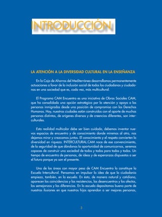 INTRODUCCIÓN
3
En la Caja de Ahorros del Mediterráneo desarrollamos permanentemente
actuaciones a favor de la inclusión social de todos los ciudadanos y ciudada-
nas en una sociedad que es, cada vez, más multicultural.
El Programa CAM Encuentro es una iniciativa de Obras Sociales CAM,
que ha consolidado una opción estratégica por la atención y apoyo a las
personas inmigradas desde una posición de compromiso con los Derechos
Humanos. Hoy, nuestras ciudades están construidas con el aporte de muchas
personas distintas, de orígenes diversos y de creencias diferentes, son inter-
culturales.
Esta realidad multicolor debe ser bien cuidada, debemos inventar nue-
vos espacios de encuentro y de conocimiento donde miremos al otro, nos
dejemos mirar y crezcamos juntos. El conocimiento y el respeto convierten la
diversidad en riqueza. INTERCULTURAL.CAM nace de ese convencimiento,
de la seguridad de que dándonos la oportunidad de comunicarnos, seremos
capaces de construir una sociedad de todos y todas para todas y todos. Un
tiempo de encuentro de personas, de ideas y de esperanzas dispuestas a ser
el futuro porque ya son el presente.
Una de las áreas con mayor peso de CAM Encuentro lo constituye la
Escuela Intercultural. Pensamos en impulsar la idea de que la ciudadanía
empieza, también, en la escuela. En ésta, de manera natural y cotidiana,
aparecen las coincidencias y las resistencias, los desencuentros y los afectos,
las semejanzas y las diferencias. En la escuela depositamos buena parte de
nuestras ilusiones en que nuestros hijos aprendan a ser mejores personas,
la aTEnción a la divErsidad cUlTUral En la EnsEÑanza
 