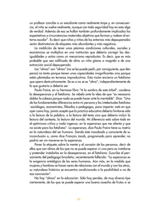 49
un profesor concibe a un estudiante como realmente torpe y, en consecuen-
cia, el niño se vuelve realmente, aunque con toda seguridad hay en esto algo
de verdad. Además de eso se hallan también profundamente implicadas las
expectativas y circunstancias materiales objetivas que forman y rodean el en-
torno escolar”. Es decir que niños y niñas de los entornos más depauperados
serán destinatarios de etiquetas más abundantes y más negativas.
La maldición de tener unas pésimas condiciones culturales, sociales y
económicas se multiplica en una institución que debería corregir las des-
igualdades y actúa como un mecanismo reproductor. Es decir, que es más
probable que sea calificado de olmo un niño gitano o magrebí o de una
extracción social depauperada.
Los “olmos” son “olmos” (no se les puede pedir, por consiguiente, que den
peras) no tanto porque tienen unas capacidades insignificantes sino porque
están plantados en terrenos improductivos. Esta visión encierra un fatalismo
que opera destructivamente. Se es o no se es “olmo”, independientemente de
lo que gustaría o debería ser.
Paulo Freire, en su hermoso libro “A la sombra de este árbol”, condena
la desesperanza y el fatalismo. Se rebela ante la idea de que “es necesario
doblar la cabeza porque nada se puede hacer ante lo inevitable”. Dice: “Una
de las fundamentales diferencias entre mi persona y los intelectuales fatalistas
-sociólogos, economistas, filósofos o pedagogos, poco importa- está en que
ayer como hoy, jamás acepté que la práctica educativa debería limitarse sólo
a la lectura de la palabra, a la lectura del texto sino que debería incluir la
lectura del contexto, la lectura del mundo. Mi diferencia está sobre todo en
el optimismo crítico y nada ingenuo, en la esperanza que me alienta y que
no existe para los fatalistas”. La esperanza, dice Paulo Freire tiene su matriz
en la naturaleza del ser humano. Siendo éste inacabado y consciente de su
inconclusión o, como dice François Jacob, programado para aprender, no
podría ser sin moverse en la esperanza.
Poner la etiqueta sobre la mente y el corazón de las personas, decir de
ellos que son olmos de los que no se puede esperar ni una pera es instalarse
y pretender instalarlos en la desesperanza, en el fatalismo. Suscribo el pen-
samiento del pedagogo brasileño, recientemente fallecido: “La esperanza es
la exigencia ontológica de los seres humanos. Aún más, en la medida que
mujeres y hombres se hacen seres de relaciones con el mundo y con los otros,
su naturaleza histórica se encuentra condicionada a la posibilidad o no de
esa concreción”.
No hay “olmos” en la educación. Sólo hay perales, de muy diverso tipo
ciertamente, de los que se puede esperar una buena cosecha de frutos si se
 