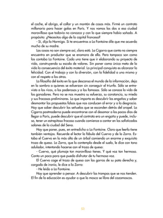 53
el coche, el abrigo, el collar y un montón de cosas más. Firmé un contrato
millonario para hacer galas en París. Y nos vamos los dos a esa ciudad
maravillosa que todavía no conozco y con la que siempre había soñado. A
propósito: ¿Necesitas algo de la capital francesa?
- Sí, dijo la Hormiga. Si te encuentras a La Fontaine dile que me acuerdo
mucho de su madre.
Las cosas no son siempre así, claro está. La Cigarra que canta no siempre
encuentra en productor que se enamora de ella. Pero tampoco son como
las contaba La Fontaine. Cada uno tiene que ir elaborando su proyecto de
vida, construyendo su escala de valores. Sin poner como única meta de la
vida la consecuencia del éxito material. La principal conquista es alcanzar la
felicidad. Con el trabajo y con la diversión, con la fidelidad a uno mismo y
con el respeto a los otros.
La filosofía del éxito en la que descansa el mundo de la información, deja
en la sombra a quienes se esfuerzan sin conseguir el triunfo. Sólo se entre-
vista a los ricos, a los poderosos y a los famosos. Sólo se conoce la vida de
los ganadores. Pero no se nos muestra su esfuerzo, su constancia, su miedo
y sus fracasos preliminares. Lo que importa es descubrir los engaños y saber
desmontar las propuestas falsas que nos conducen al error y a la desgracia.
Hay que saber descubrir los señuelos que se esconden detrás del oropel. La
Cigarra postmoderna puede encontrarse con el desamor a los pocos días de
llegar a París, puede descubrir que el contrato era un engaño y puede, inclu-
so, tener un estrepitoso fracaso cuando comience a cantar en los sofisticados
salones de la ciudad del Sena.
Hay que poner, pues, en entredicho a La Fontaine. Claro que leerlo tiene
también ventajas. Recuerde el lector la fábula del Cuervo y de la Zorra. Es-
taba el Cuervo en lo más alto de un árbol comiendo un enorme y exquisito
trozo de queso. La Zorra, que lo contempla desde el suelo, le dice con tono
adulador, intentando hacerse con el trozo de queso:
- Cuervo, qué plumaje tan maravilloso tienes. Y qué voz tan hermosa.
Canta un poco para que pueda disfrutar de tu hermosa voz.
El Cuervo coge el trozo de queso con las garras de su pata derecha y,
cargado de ironía, le dice a la Zorra:
- He leído a La Fontaine.
Hay que aprender a pensar. A descubrir las trampas que se nos tienden.
El fin de la educación es ayudar a que la mosca se libre del cazamoscas.
 