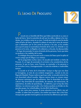 55
Procusto era un bandido del Ática que había construido en su casa un
lecho de hierro. Tenía la costumbre de salir por las calles y detener a los vian-
dantes. Los invitaba a cenar en su casa. Cuando terminaba la cena los tendía
sobre el lecho de hierro. Ajustaba la cabeza al catre de la cama de manera
que si sobresalían por la otra parte las piernas o los pies, se los cortaba
para que el cuerpo se acomodase al tamaño de la cama. Si, al tender a una
persona en la cama, no llegaba a la cabecera y a los pies, los descoyuntaba
., En lugar de acomodar la cama al tamaño de las personas, hacía que éstas
se ajustaran a las medidas de la cama.
La mitología dice que Procusto murió a manos de Teseo quien le aplicó el
mismo castigo que él infligía a sus víctimas.
Me he preguntado muchas veces si la escuela será también un lecho de
Procusto. Si, en lugar de acomodar el currículum a las características de las
personas, lo que se hace, como Procusto, es acomodar a las personas a
un currículum único y homogeneizador. A costa de evidentes e inadmisibles
torturas.
La escuela es el reino de la diversidad. Aunque se diga que una clase
es homogénea, se trata de una evidente exageración., cuando no de una
flagrante falsedad. Porque nadie es igual que nadie. La escuela encierra hoy
una diversidad cultural inaudita. Algunos centros tienen un número mayor
de alumnos extranjeros que de autóctonos. Pero la diversidad no es sólo
cultural. Hay diversidad de capacidades, de intereses, de motivaciones, de
expectativas, de estilos de aprendizaje... En definitiva, que no hay dos niños
idénticos. Los alumnos que acuden a los Centros escolares se dividen en dos
grandes grupos: los inclasificables y los de difícil clasificación.
Por eso, entre otras razones, la tarea educativa es tan difícil y tan ad-
mirable. Lo saben bien los padres y las madres que tienen dos o más hijos.
Aunque sean gemelos homocigóticos son enormes las diferencias que tienen.
EL LECHO DE PROCUSTO
12
 