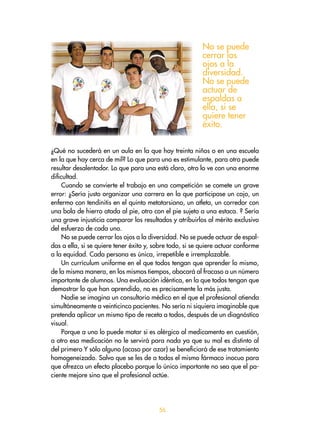 56
¿Qué no sucederá en un aula en la que hay treinta niños o en una escuela
en la que hay cerca de mil? Lo que para uno es estimulante, para otro puede
resultar desalentador. Lo que para una está claro, otro lo ve con una enorme
dificultad.
Cuando se convierte el trabajo en una competición se comete un grave
error: ¿Sería justo organizar una carrera en la que participase un cojo, un
enfermo con tendinitis en el quinto metatarsiano, un atleta, un corredor con
una bola de hierro atada al pie, otro con el pie sujeto a una estaca. ? Sería
una grave injusticia comparar los resultados y atribuirlos al mérito exclusivo
del esfuerzo de cada uno.
No se puede cerrar los ojos a la diversidad. No se puede actuar de espal-
das a ella, si se quiere tener éxito y, sobre todo, si se quiere actuar conforme
a la equidad. Cada persona es única, irrepetible e irremplazable.
Un currículum uniforme en el que todos tengan que aprender lo mismo,
de la misma manera, en los mismos tiempos, abocará al fracaso a un número
importante de alumnos. Una evaluación idéntica, en la que todos tengan que
demostrar lo que han aprendido, no es precisamente la más justa.
Nadie se imagina un consultorio médico en el que el profesional atienda
simultáneamente a veinticinco pacientes. No sería ni siquiera imaginable que
pretenda aplicar un mismo tipo de receta a todos, después de un diagnóstico
visual.
Porque a uno lo puede matar si es alérgico al medicamento en cuestión,
a otro esa medicación no le servirá para nada ya que su mal es distinto al
del primero Y sólo alguno (acaso por azar) se beneficiará de ese tratamiento
homogeneizado. Salvo que se les de a todos el mismo fármaco inocuo para
que ofrezca un efecto placebo porque lo único importante no sea que el pa-
ciente mejore sino que el profesional actúe.
No se puede
cerrar los
ojos a la
diversidad.
No se puede
actuar de
espaldas a
ella, si se
quiere tener
éxito.
 