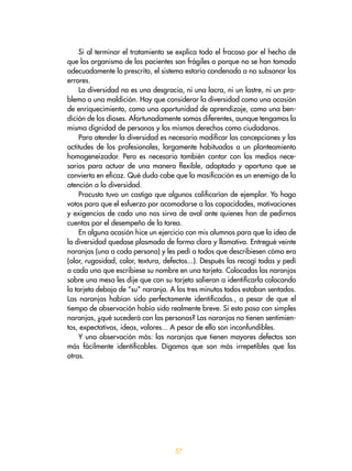 57
Si al terminar el tratamiento se explica todo el fracaso por el hecho de
que los organismo de los pacientes son frágiles o porque no se han tomado
adecuadamente lo prescrito, el sistema estaría condenado a no subsanar los
errores.
La diversidad no es una desgracia, ni una lacra, ni un lastre, ni un pro-
blema o una maldición. Hay que considerar la diversidad como una ocasión
de enriquecimiento, como una oportunidad de aprendizaje, como una ben-
dición de los dioses. Afortunadamente somos diferentes, aunque tengamos la
misma dignidad de personas y los mismos derechos como ciudadanos.
Para atender la diversidad es necesario modificar las concepciones y las
actitudes de los profesionales, largamente habituados a un planteamiento
homogeneizador. Pero es necesario también contar con los medios nece-
sarios para actuar de una manera flexible, adaptada y oportuna que se
convierta en eficaz. Qué duda cabe que la masificación es un enemigo de la
atención a la diversidad.
Procusto tuvo un castigo que algunos calificarían de ejemplar. Yo hago
votos para que el esfuerzo por acomodarse a las capacidades, motivaciones
y exigencias de cada uno nos sirva de aval ante quienes han de pedirnos
cuentas por el desempeño de la tarea.
En alguna ocasión hice un ejercicio con mis alumnos para que la idea de
la diversidad quedase plasmada de forma clara y llamativa. Entregué veinte
naranjas (una a cada persona) y les pedí a todos que describiesen cómo era
(olor, rugosidad, color, textura, defectos...). Después las recogí todas y pedí
a cada uno que escribiese su nombre en una tarjeta. Colocadas las naranjas
sobre una mesa les dije que con su tarjeta salieran a identificarla colocando
la tarjeta debajo de “su” naranja. A los tres minutos todos estaban sentados.
Las naranjas habían sido perfectamente identificadas., a pesar de que el
tiempo de observación había sido realmente breve. Si esto pasa con simples
naranjas, ¿qué sucederá con las personas? Las naranjas no tienen sentimien-
tos, expectativas, ideas, valores... A pesar de ello son inconfundibles.
Y una observación más: las naranjas que tienen mayores defectos son
más fácilmente identificables. Digamos que son más irrepetibles que las
otras.
 