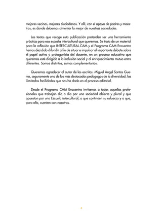 mejores vecinos, mejores ciudadanos. Y allí, con el apoyo de padres y maes-
tros, es donde debemos cimentar lo mejor de nuestras sociedades.
Los textos que recoge esta publicación pretenden ser una herramienta
práctica para esa escuela intercultural que queremos. Se trata de un material
para la reflexión que INTERCULTURAL.CAM y el Programa CAM Encuentro
hemos decidido difundir a fin de situar e impulsar el importante debate sobre
el papel activo y protagonista del docente, en un proceso educativo que
queremos esté dirigido a la inclusión social y al enriquecimiento mutuo entre
diferentes. Somos distintos, somos complementarios.
Queremos agradecer al autor de los escritos: Miguel Ángel Santos Gue-
rra, seguramente uno de los más destacados pedagogos de la diversidad, las
ilimitadas facilidades que nos ha dado en el proceso editorial.
Desde el Programa CAM Encuentro invitamos a todas aquellos profe-
sionales que trabajan día a día por una sociedad abierta y plural y que
apuestan por una Escuela intercultural, a que continúen su esfuerzo y a que,
para ello, cuenten con nosotros.

 