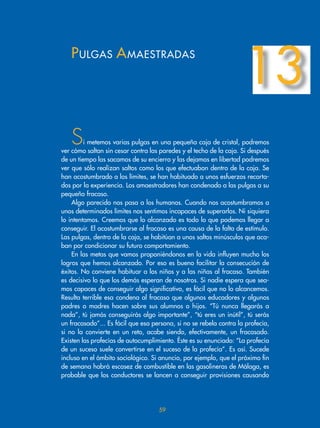 Si metemos varias pulgas en una pequeña caja de cristal, podremos
ver cómo saltan sin cesar contra las paredes y el techo de la caja. Si después
de un tiempo las sacamos de su encierro y las dejamos en libertad podremos
ver que sólo realizan saltos como los que efectuaban dentro de la caja. Se
han acostumbrado a los límites, se han habituado a unos esfuerzos recorta-
dos por la experiencia. Los amaestradores han condenado a las pulgas a su
pequeño fracaso.
Algo parecido nos pasa a los humanos. Cuando nos acostumbramos a
unos determinados límites nos sentimos incapaces de superarlos. Ni siquiera
lo intentamos. Creemos que lo alcanzado es todo lo que podemos llegar a
conseguir. El acostumbrarse al fracaso es una causa de la falta de estímulo.
Las pulgas, dentro de la caja, se habitúan a unos saltos minúsculos que aca-
ban por condicionar su futuro comportamiento.
En las metas que vamos proponiéndonos en la vida influyen mucho los
logros que hemos alcanzado. Por eso es bueno facilitar la consecución de
éxitos. No conviene habituar a los niños y a las niñas al fracaso. También
es decisivo lo que los demás esperan de nosotros. Si nadie espera que sea-
mos capaces de conseguir algo significativo, es fácil que no lo alcancemos.
Resulta terrible esa condena al fracaso que algunos educadores y algunos
padres o madres hacen sobre sus alumnos o hijos. “Tú nunca llegarás a
nada”, tú jamás conseguirás algo importante”, “tú eres un inútil”, tú serás
un fracasado”... Es fácil que esa persona, si no se rebela contra la profecía,
si no la convierte en un reto, acabe siendo, efectivamente, un fracasado.
Existen las profecías de autocumplimiento. Éste es su enunciado: “La profecía
de un suceso suele convertirse en el suceso de la profecía”. Es así. Sucede
incluso en el ámbito sociológico. Si anuncio, por ejemplo, que el próximo fin
de semana habrá escasez de combustible en las gasolineras de Málaga, es
probable que los conductores se lancen a conseguir provisiones causando
PULGAS AMAESTRADAS
13
59
 