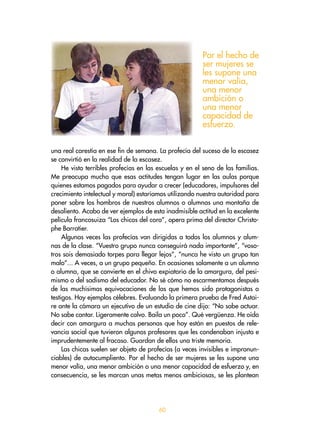 60
una real carestía en ese fin de semana. La profecía del suceso de la escasez
se convirtió en la realidad de la escasez.
He visto terribles profecías en las escuelas y en el seno de las familias.
Me preocupa mucho que esas actitudes tengan lugar en las aulas porque
quienes estamos pagados para ayudar a crecer (educadores, impulsores del
crecimiento intelectual y moral) estaríamos utilizando nuestra autoridad para
poner sobre los hombros de nuestros alumnos o alumnas una montaña de
desaliento. Acabo de ver ejemplos de esta inadmisible actitud en la excelente
película francosuiza “Los chicos del coro”, opera prima del director Christo-
phe Barratier.
Algunas veces las profecías van dirigidas a todos los alumnos y alum-
nas de la clase. “Vuestro grupo nunca conseguirá nada importante”, “voso-
tros sois demasiado torpes para llegar lejos”, “nunca he visto un grupo tan
malo”... A veces, a un grupo pequeño. En ocasiones solamente a un alumno
o alumna, que se convierte en el chivo expiatorio de la amargura, del pesi-
mismo o del sadismo del educador. No sé cómo no escarmentamos después
de las muchísimas equivocaciones de las que hemos sido protagonistas o
testigos. Hay ejemplos célebres. Evaluando la primera prueba de Fred Astai-
re ante la cámara un ejecutivo de un estudio de cine dijo: “No sabe actuar.
No sabe cantar. Ligeramente calvo. Baila un poco”. Qué vergüenza. He oído
decir con amargura a muchas personas que hoy están en puestos de rele-
vancia social que tuvieron algunos profesores que les condenaban injusta e
imprudentemente al fracaso. Guardan de ellos una triste memoria.
Las chicas suelen ser objeto de profecías (a veces invisibles e impronun-
ciables) de autocumpliento. Por el hecho de ser mujeres se les supone una
menor valía, una menor ambición o una menor capacidad de esfuerzo y, en
consecuencia, se les marcan unas metas menos ambiciosas, se les plantean
Por el hecho de
ser mujeres se
les supone una
menor valía,
una menor
ambición o
una menor
capacidad de
esfuerzo.
 