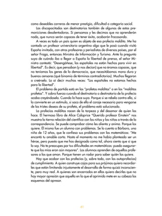 61
como deseables carreras de menor prestigio, dificultad o categoría social.
Los discapacitados son destinatarios también de algunas de estas pre-
moniciones desalentadoras. Si pensamos y les decimos que no aprenderán
nada, que nunca serán capaces de tener éxito, acabarán fracasando.
A veces es todo un país quien es objeto de esa profecía maldita. Me ha
contado un profesor universitario argentino algo que le pasó cuando visitó
España invitado, con otros profesores y periodistas de diversos países, por el
señor Fraga, entonces Ministro de Información y Turismo. Ante la pregunta
suya de cuándo iba a llegar a España la libertad de prensa, el señor Mi-
nistro contestó: “Desengáñese, los españoles no están hechos para vivir en
libertad”. Es decir, que pensaban (y nos decían) que no éramos capaces, que
no teníamos los genes de la democracia, que necesitábamos mano dura y
buenos censores (qué binomio de términos contradictorios). Muchos llegaron
a creérselo. Lo oí decir muchas veces: “Los españoles no estamos hechos
para la libertad”.
El problema de partida está en los “profetas malditos” o en los “malditos
profetas”. Y cobra fuerza cuando el destinatario o destinataria de la profecía
acaba creyéndosela. Cuando la hace suya. Porque si se rebela contra ella, si
la convierte en un estímulo, si saca de ella el coraje necesario para vengarse
de los tristes deseos de su profeta, el problema está solucionado.
La profecías malditas nacen de la torpeza y del desamor de quien las
hace. El hermoso libro de Alice Calaprice “Querido profesor Einstein” nos
muestra la tierna relación del científico con los niños y las niñas a través de la
correspondencia. Se puede comprobar cómo les alienta y anima. Porque los
quiere. Él mismo fue un alumno con problemas. Se lo cuenta a Bárbara, una
niña de 12 años, que le confiesa sus problemas con las matemáticas: “Me
encantó tu amable carta. Hasta el momento no me había planteado ser un
héroe, pero puesto que me has designado como tal, ahora siento que sí que
lo soy. No te preocupes por tus dificultades en matemáticas: puedo asegurar-
te que las mías eran aún mayores”. Los alumnos aprenden de aquellos profe-
sores a los que aman. Porque tienen un radar para saber quién los quiere.
Hay que acabar con las profecías (y, sobre todo, con las autoprofecías)
de cumplimiento. A quien construye cajas para sus prójimos quiero recordar-
les que están limitando injustamente el desarrollo de forma quizá inconscien-
te, pero muy real. A quienes son encerrados en ellas quiero decirles que no
hay mayor opresión que aquella en la que el oprimido mete en su cabeza los
esquemas del opresor.
 