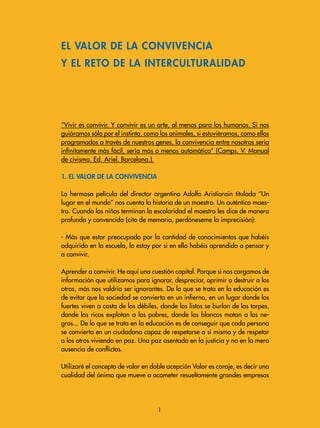 “Vivir es convivir. Y convivir es un arte, al menos para los humanos. Si nos
guiáramos sólo por el instinto, como los animales, si estuviéramos, como ellos
programados a través de nuestros genes, la convivencia entre nosotros sería
infinitamente más fácil, sería más o menos automática” (Camps, V. Manual
de civismo. Ed. Ariel. Barcelona.).
1. El valor de la convivencia
La hermosa película del director argentino Adolfo Aristiarain titulada “Un
lugar en el mundo” nos cuenta la historia de un maestro. Un auténtico maes-
tro. Cuando los niños terminan la escolaridad el maestro les dice de manera
profunda y convencida (cito de memoria, perdóneseme la imprecisión):
- Más que estar preocupado por la cantidad de conocimientos que habéis
adquirido en la escuela, lo estoy por si en ella habéis aprendido a pensar y
a convivir.
Aprender a convivir. He aquí una cuestión capital. Porque si nos cargamos de
información que utilizamos para ignorar, despreciar, oprimir o destruir a los
otros, más nos valdría ser ignorantes. De lo que se trata en la educación es
de evitar que la sociedad se convierta en un infierno, en un lugar donde los
fuertes viven a costa de los débiles, donde los listos se burlan de los torpes,
donde los ricos explotan a los pobres, donde los blancos matan a los ne-
gros... De lo que se trata en la educación es de conseguir que cada persona
se convierta en un ciudadano capaz de respetarse a sí mismo y de respetar
a los otros viviendo en paz. Una paz asentada en la justicia y no en la mera
ausencia de conflictos.
Utilizaré el concepto de valor en doble acepción Valor es coraje, es decir una
cualidad del ánimo que mueve a acometer resueltamente grandes empresas
EL VALOR DE LA CONVIVENCIA
Y EL RETO DE LA INTERCULTURALIDAD

 