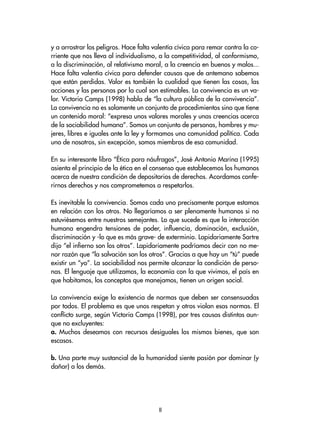 y a arrostrar los peligros. Hace falta valentía cívica para remar contra la co-
rriente que nos lleva al individualismo, a la competitividad, al conformismo,
a la discriminación, al relativismo moral, a la creencia en buenos y malos...
Hace falta valentía cívica para defender causas que de antemano sabemos
que están perdidas. Valor es también la cualidad que tienen las cosas, las
acciones y las personas por la cual son estimables. La convivencia es un va-
lor. Victoria Camps (1998) habla de “la cultura pública de la convivencia”.
La convivencia no es solamente un conjunto de procedimientos sino que tiene
un contenido moral: “expresa unos valores morales y unas creencias acerca
de la sociabilidad humana”. Somos un conjunto de personas, hombres y mu-
jeres, libres e iguales ante la ley y formamos una comunidad política. Cada
uno de nosotros, sin excepción, somos miembros de esa comunidad.
En su interesante libro “Ética para náufragos”, José Antonio Marina (1995)
asienta el principio de la ética en el consenso que establecemos los humanos
acerca de nuestra condición de depositarios de derechos. Acordamos confe-
rirnos derechos y nos comprometemos a respetarlos.
Es inevitable la convivencia. Somos cada uno precisamente porque estamos
en relación con los otros. No llegaríamos a ser plenamente humanos si no
estuviésemos entre nuestros semejantes. Lo que sucede es que la interacción
humana engendra tensiones de poder, influencia, dominación, exclusión,
discriminación y -lo que es más grave- de exterminio. Lapidariamente Sartre
dijo “el infierno son los otros”. Lapidariamente podríamos decir con no me-
nor razón que “la salvación son los otros”. Gracias a que hay un “tú” puede
existir un “yo”. La sociabilidad nos permite alcanzar la condición de perso-
nas. El lenguaje que utilizamos, la economía con la que vivimos, el país en
que habitamos, los conceptos que manejamos, tienen un origen social.
La convivencia exige la existencia de normas que deben ser consensuadas
por todos. El problema es que unos respetan y otros violan esas normas. El
conflicto surge, según Victoria Camps (1998), por tres causas distintas aun-
que no excluyentes:
a. Muchos deseamos con recursos desiguales los mismos bienes, que son
escasos.
b. Una parte muy sustancial de la humanidad siente pasión por dominar (y
dañar) a los demás.
II
 