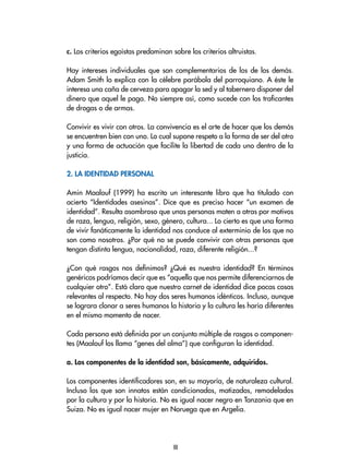 c. Los criterios egoístas predominan sobre los criterios altruistas.
Hay intereses individuales que son complementarios de los de los demás.
Adam Smith lo explica con la célebre parábola del parroquiano. A éste le
interesa una caña de cerveza para apagar la sed y al tabernero disponer del
dinero que aquel le paga. No siempre así, como sucede con los traficantes
de drogas o de armas.
Convivir es vivir con otros. La convivencia es el arte de hacer que los demás
se encuentren bien con uno. Lo cual supone respeto a la forma de ser del otro
y una forma de actuación que facilite la libertad de cada uno dentro de la
justicia.
2. La identidad personal
Amin Maalouf (1999) ha escrito un interesante libro que ha titulado con
acierto “Identidades asesinas”. Dice que es preciso hacer “un examen de
identidad”. Resulta asombroso que unas personas maten a otras por motivos
de raza, lengua, religión, sexo, género, cultura... Lo cierto es que una forma
de vivir fanáticamente la identidad nos conduce al exterminio de los que no
son como nosotros. ¿Por qué no se puede convivir con otras personas que
tengan distinta lengua, nacionalidad, raza, diferente religión...?
¿Con qué rasgos nos definimos? ¿Qué es nuestra identidad? En términos
genéricos podríamos decir que es “aquello que nos permite diferenciarnos de
cualquier otro”. Está claro que nuestro carnet de identidad dice pocas cosas
relevantes al respecto. No hay dos seres humanos idénticos. Incluso, aunque
se lograra clonar a seres humanos la historia y la cultura les haría diferentes
en el mismo momento de nacer.
Cada persona está definida por un conjunto múltiple de rasgos o componen-
tes (Maalouf los llama “genes del alma”) que configuran la identidad.
a. Los componentes de la identidad son, básicamente, adquiridos.
Los componentes identificadores son, en su mayoría, de naturaleza cultural.
Incluso los que son innatos están condicionados, matizados, remodelados
por la cultura y por la historia. No es igual nacer negro en Tanzania que en
Suiza. No es igual nacer mujer en Noruega que en Argelia.
III
 