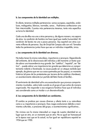 b. Los componentes de la identidad son múltiples.
En efecto, tenemos múltiples pertenencias: somos europeos, españoles, anda-
luces, malagueños, blancos, normales, sanos... Podríamos confeccionar una
lista interminable. Cuantos más pertenencias tenemos, tanto más específica
se torna la identidad.
Cada una de ellas nos une a otras personas y, de alguna manera, nos separa
de otros. La condición de hombre me hace igual que media humanidad. Mi
condición de leonés me une a pocas personas. Soy español con otros cua-
renta millones de personas. Soy de Grajal de Campos sólo con mil. Tomadas
todas las pertenencias juntas hace que sea un individuo irrepetible, único.
c. Los componentes de la identidad son diversos.
No todos tienen la misma naturaleza, importancia o jerarquía. Dependiendo
del ambiente, de la idiosincrasia del individuo y del momento un factor pue-
de cobrar una trascendencia muy grande. Ser “católico”, “español”, ser “bé-
tico”... puede cobrar una importancia tan grande que determine un compor-
tamiento violento o fanatizado. La causa puede ser un ataque recibido (por
ejemplo, de gitanos que ven sus casas quemadas por los payos), un momento
histórico (el paso de los protestantes por terreno de los católicos irlandeses),
un acontecimiento relevante (un partido del Betis frente al Sevilla)...
El sentimiento de identidad sufre una exacerbación que provoca comporta-
mientos inusitados, sobre todo cuando es el grupo el que actúa de manera
organizada. No responder a esa exigencia fanática hace que el individuo
sea considerado como un traidor o un desnaturalizado.
d. Los componentes de la identidad son cambiantes.
El cambio se produce por causas diversas y afecta tanto a su naturaleza
como a su importancia o jerarquía. Esos rasgos evolucionan debido a movi-
mientos culturales, a presiones del grupo, a acontecimientos significativos...
No vivimos con la misma intensidad un rasgo de nuestra identidad en un
lugar que en otro, en un momento que en otro. No es igual ser homosexual
en la época nazi que en la actual, no fue igual ser republicano español en
1934 que en 1950.
IV
 