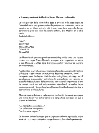 e. Los componentes de la identidad tienen diferente combinación.
La configuración de la identidad se debe al cruce de todos esos rasgos. La
“identidad no es una yuxtaposición de pertenencias autónomas, no es un
mosaico: es un dibujo sobre la piel tirante; basta tocar una sola de esas
pertenencias para que vibre la persona entera”, dice Maalouf en la obra
citada.
Cada individuo es:
ÚNICO
IRREPETIBLE
IRREEMPLAZABLE
COMPLEJO
DINÁMICO
La diferencias de personas puede ser entendida y vivida como una riqueza
o como una carga. Si esa diferencia se respeta y se comparte es un tesoro,
si esa diferencia se utiliza para discriminar, excluir y dominar se convierte
en una amenaza.
“La identidad es un falso amigo. Empieza reflejando una aspiración legítima
y de súbito se convierte en un instrumento de guerra” (Maalouf, 1999).
Las aportaciones de diversas disciplinas (socio-lingüística, psicología social,
sociología de la educación y sobre todo, la antropología, han valorado las
especificidades culturales de las minorías, han conferido importancia al arte
de convivir con el otro y al enriquecimiento intercultural. Los medios de co-
municación social y la movilidad social han contribuido al conocimiento y al
acercamiento a otras culturas.
Algunas veces atribuimos a cada persona (en función de uno de sus rasgos)
una forma de ser y de actuar como si la compartiese con todos los que lo
poseen. Así decimos:
“Los negros han incendiado...”
“Los chilenos se han opuesto...”
“Los árabes se niegan...”
De ahí nacen también los rasgos que, en un proceso atributivo equivocado, se pre-
tende colocar como una etiqueta a los que tienen una determinada pertenencia:

 