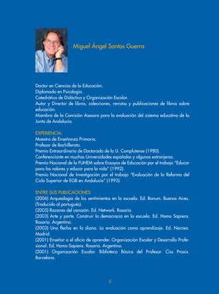 Doctor en Ciencias de la Educación.
Diplomado en Psicología.
Catedrático de Didáctica y Organización Escolar.
Autor y Director de libros, colecciones, revistas y publicaciones de libros sobre
educación.
Miembro de la Comisión Asesora para la evaluación del sistema educativo de la
Junta de Andalucía.
EXPERIENCIA:
Maestro de Enseñanza Primaria.
Profesor de Bachillerato.
Premio Extraordinario de Doctorado de la U. Complutense (1980).
Conferenciante en muchas Universidades españolas y algunas extranjeras.
Premio Nacional de la FUHEM sobre Ensayos de Educación por el trabajo “Educar
para los valores y educar para la vida” (1992).
Premio Nacional de Investigación por el trabajo “Evaluación de la Reforma del
Ciclo Superior de EGB en Andalucía” (1993).
ENTRE SUS PUBLICACIONES:
(2006) Arqueología de los sentimientos en la escuela. Ed. Bonum. Buenos Aires.
(Traducido al portugués).
(2005) Razones del corazón. Ed. Network. Rosario.
(2003) Arte y parte. Construir la democracia en la escuela. Ed. Homo Sapiens.
Rosario. Argentina.
(2003) Una flecha en la diana. La evaluación como aprendizaje. Ed. Narcea.
Madrid.
(2001) Enseñar o el oficio de aprender. Organización Escolar y Desarrollo Profe-
sional. Ed. Homo Sapiens. Rosario. Argentina.
(2001) Organización Escolar. Biblioteca Básica del Profesor. Ciss Praxis.
Barcelona.
Miguel Ángel Santos Guerra

 