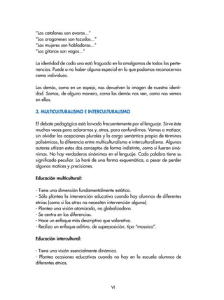“Los catalanes son avaros...”
“Los aragoneses son tozudos...”
“Las mujeres son habladoras...”
“Los gitanos son vagos...”
La identidad de cada uno está fraguada en la amalgamas de todas las perte-
nencias. Puede o no haber alguna especial en la que podamos reconocernos
como individuos.
Los demás, como en un espejo, nos devuelven la imagen de nuestra identi-
dad. Somos, de alguna manera, como los demás nos ven, como nos vemos
en ellos.
3. Multiculturalismo e interculturalismo
El debate pedagógico está larvado frecuentemente por el lenguaje. Sirve éste
muchas veces para aclararnos y, otras, para confundirnos. Vamos a matizar,
sin olvidar las acepciones plurales y la carga semántica propia de términos
polisémicos, la diferencia entre multiculturalismo e interculturalismo. Algunos
autores utlizan estos dos conceptos de forma indistinta, como si fueran sinó-
nimos. No hay verdaderos sinónimos en el lenguaje. Cada palabra tiene su
significado peculiar. Lo haré de una forma esquemática, a pesar de perder
algunos matices y precisiones.
Educación multicultural:
- Tiene una dimensión fundamentalmente estática.
- Sólo plantea la intervención educativa cuando hay alumnos de diferentes
etnias (como si los otros no necesiten intervención alguna).
- Plantea una visión atomizada, no globalizadora.
- Se centra en las diferencias.
- Hace un enfoque más descriptivo que valorativo.
- Realiza un enfoque aditivo, de superposición, tipo “mosaico”.
Educación intercultural:
- Tiene una visión esencialmente dinámica.
- Plantea ocasiones educativas cuando no hay en la escuela alumnos de
diferentes etnias.
VI
 