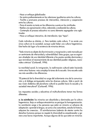- Hace un enfoque globalizador.
- Se centra preferentemente en las relaciones igualitarias entre las culturas.
- Facilita y promueve procesos de intercambio, interacción y cooperación
entre las culturas.
- Pone el acento no tanto en las diferencias cuanto en las similitudes.
- Realiza una aproximación crítica, valorando y analizando las culturas.
- Contempla el proceso educativo no como elemento segregador sino aglu-
tinador.
- Hace un enfoque interactivo, de interrelación, tipo “tapiz”.
Cada individuo es distinto, sí. Pero también cada cultura. Y no existe una
única cultura en la sociedad, aunque suele haber una cultura hegemónica.
Este hecho da lugar a la existencia de minorías étnicas.
“Toda minoría es objeto de discriminación y marginación y está marcada por
un sentimiento de inferioridad y vulnerabilidad. Estos grupos, que se organi-
zan alrededor de una identidad diferente a las pautas sociales dominantes y
que reivindican el reconocimiento de esa identidad pueden religiosos, nacio-
nales o étnicos” (Carbonell, 1996).
La movilidad social, la inmigración, la reafirmación cultural están haciendo
-entre otros factores- más compleja la tarea de la escuela. Una escuela cada
vez más sensible a las diferencias.
“El potencial de la diversidad no surge del aislamiento sino de la comunica-
ción y el diálogo enriquecedor entre las diversas culturas. Sólo a partir de
esa visión dialéctica del pluralismo cultural es posible hacia la escuela y la
sociedad intercultural” (Carbonell, 1996).
Las respuestas sociales y educativas al multiculturalismo toman tres formas
diferentes:
a. La asimilación: las minorías son absorbidas y dominadas por la cultura
hegemónica. Bajo un enfoque etnocéntrico se persigue la homogeneización.
La asimilación exige a las personas que están en minoría un esfuerzo de
adaptación: aprende la lengua, se suma a las costumbres, estudia la historia,
adquiere las creencias... El asimilacionismo (además de atentar contra los
derechos humanos porque no respeta la diversidad) es empobrecedor y ge-
nera unas lacras importantes. Aunque algunos de los que están en minorías
VII
 