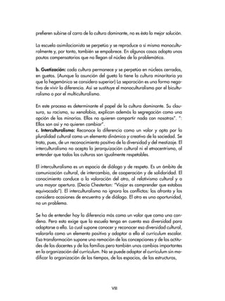prefieren subirse al carro de la cultura dominante, no es ésta la mejor solución.
La escuela asimilacionista se perpetúa y se reproduce a sí misma monocultu-
ralmente y, por tanto, también se empobrece. En algunos casos adopta unas
pautas compensatorias que no llegan al núcleo de la problemática.
b. Guetización: cada cultura permanece y se perpetúa en núcleos cerrados,
en guetos. (Aunque la asunción del gueto la tiene la cultura minoritaria ya
que la hegemónica se considera superior) La separación es una forma nega-
tiva de vivir la diferencia. Así se sustituye el monoculturalismo por el bicultu-
ralismo o por el multiculturalismo.
En este proceso es determinante el papel de la cultura dominante. Su clau-
sura, su racismo, su xenofobia, explican además la segregación como una
opción de las minorías. Ellos no quieren compartir nada con nosotros”. “:
Ellos son así y no quieren cambiar”.
c. Interculturalismo: Reconoce la diferencia como un valor y opta por la
pluralidad cultural como un elemento dinámico y creativo de la sociedad. Se
trata, pues, de un reconocimiento positivo de la diversidad y del mestizaje. El
interculturalismo no acepta la jerarquización cultural ni el etnocentrismo, al
entender que todas las culturas son igualmente respetables.
El interculturalismo es un espacio de diálogo y de respeto. Es un ámbito de
comunicación cultural, de intercambio, de cooperación y de solidaridad. El
conocimiento conduce a la valoración del otro, al relativismo cultural y a
una mayor apertura. (Decía Chesterton: “Viajar es comprender que estabas
equivocado”). El interculturalismo no ignora los conflictos: los afronta y los
considera ocasiones de encuentro y de diálogo. El otro es una oportunidad,
no un problema.
Se ha de entender hoy la diferencia más como un valor que como una con-
dena. Pero esto exige que la escuela tenga en cuenta esa diversidad para
adaptarse a ella. Lo cual supone conocer y reconocer esa diversidad cultural,
valorarla como un elemento positivo y adaptar a ella el currículum escolar.
Esa transformación supone una remoción de las concepciones y de las actitu-
des de los docentes y de las familias pero también unos cambios importantes
en la organización del currículum. No se puede adaptar el currículum sin mo-
dificar la organización de los tiempos, de los espacios, de las estructuras,
VIII
 