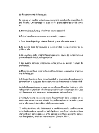 del funcionamiento de la escuela.
Se trata de un cambio sustantivo no meramente accidental o anecdótico. Es
otra filosofía. Otra concepción. Estos son los pilares sobre los que se susten-
ta:
a. Hay muchas culturas y subculturas en una sociedad.
b. Todas las culturas merecen reconocimiento y respeto.
c. Es un valor el que haya culturas diversas que se relacionan entre sí.
d. La escuela debe dar respuesta a esa diversidad y no permanecer de es-
paldas a ella.
e. La escuela no debe imponer las concepciones, pautas de comportamiento
y costumbres de la cultura hegemónica.
f. Esto supone cambios importantes en las formas de pensar y actuar del
profesorado.
g. El cambio conlleva importantes modificaciones en la estructura organiza-
tiva de la escuela.
h. Este planteamiento tiene como finalidad la educación de cada persona
pero también la búsqueda de una convivencia democrática en la sociedad.
Los individuos pertenecen a una o varias culturas diferentes. Existe una cultu-
ra hegemónica y también subculturas que se viven en contacto con ella. Cada
uno de nosotros está inmerso no en uno sino en varias culturas.
El multiculturalismo no consiste en una fragmentación de la sociedad en co-
munidades encerradas en sí mismas sino en la coexistencia de varias culturas
que se relacionan, intercambian e influyen mutuamente.
“El multiculturalismo sólo tiene sentido si se define como la combinación en
un territorio dado de una unidad social y de una pluralidad cultural mediante
intercambios y comunicaciones entre actores que utilizan diferentes catego-
rías de expresión, análisis e interpretación” (Tourain, 1994).
IX
 