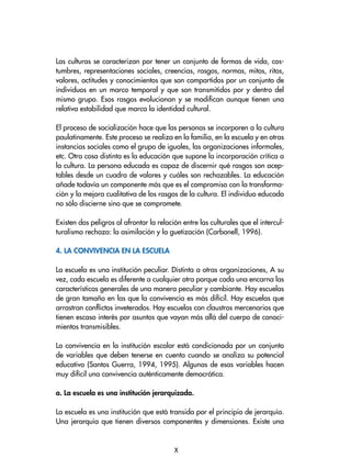 Las culturas se caracterizan por tener un conjunto de formas de vida, cos-
tumbres, representaciones sociales, creencias, rasgos, normas, mitos, ritos,
valores, actitudes y conocimientos que son compartidos por un conjunto de
individuos en un marco temporal y que son transmitidos por y dentro del
mismo grupo. Esos rasgos evolucionan y se modifican aunque tienen una
relativa estabilidad que marca la identidad cultural.
El proceso de socialización hace que las personas se incorporen a la cultura
paulatinamente. Este proceso se realiza en la familia, en la escuela y en otras
instancias sociales como el grupo de iguales, las organizaciones informales,
etc. Otra cosa distinta es la educación que supone la incorporación crítica a
la cultura. La persona educada es capaz de discernir qué rasgos son acep-
tables desde un cuadro de valores y cuáles son rechazables. La educación
añade todavía un componente más que es el compromiso con la transforma-
ción y la mejora cualitativa de los rasgos de la cultura. El individuo educado
no sólo discierne sino que se compromete.
Existen dos peligros al afrontar la relación entre las culturales que el intercul-
turalismo rechaza: la asimilación y la guetización (Carbonell, 1996).
4. La convivencia en la escuela
La escuela es una institución peculiar. Distinta a otras organizaciones, A su
vez, cada escuela es diferente a cualquier otra porque cada una encarna las
características generales de una manera peculiar y cambiante. Hay escuelas
de gran tamaño en las que la convivencia es más difícil. Hay escuelas que
arrastran conflictos inveterados. Hay escuelas con claustros mercenarios que
tienen escaso interés por asuntos que vayan más allá del cuerpo de conoci-
mientos transmisibles.
La convivencia en la institución escolar está condicionada por un conjunto
de variables que deben tenerse en cuenta cuando se analiza su potencial
educativo (Santos Guerra, 1994, 1995). Algunas de esas variables hacen
muy difícil una convivencia auténticamente democrática.
a. La escuela es una institución jerarquizada.
La escuela es una institución que está transida por el principio de jerarquía.
Una jerarquía que tienen diversos componentes y dimensiones. Existe una

 