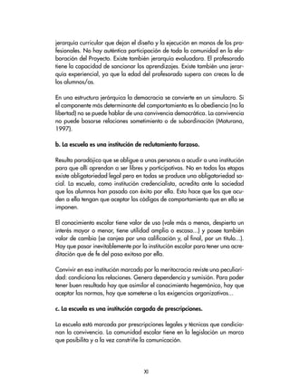 jerarquía curricular que dejan el diseño y la ejecución en manos de los pro-
fesionales. No hay auténtica participación de toda la comunidad en la ela-
boración del Proyecto. Existe también jerarquía evaluadora. El profesorado
tiene la capacidad de sancionar los aprendizajes. Existe también una jerar-
quía experiencial, ya que la edad del profesorado supera con creces la de
los alumnos/as.
En una estructura jerárquica la democracia se convierte en un simulacro. Si
el componente más determinante del comportamiento es la obediencia (no la
libertad) no se puede hablar de una convivencia democrática. La convivencia
no puede basarse relaciones sometimiento o de subordinación (Maturana,
1997).
b. La escuela es una institución de reclutamiento forzoso.
Resulta paradójico que se obligue a unas personas a acudir a una institución
para que allí aprendan a ser libres y participativas. No en todas las etapas
existe obligatoriedad legal pero en todas se produce una obligatoriedad so-
cial. La escuela, como institución credencialista, acredita ante la sociedad
que los alumnos han pasado con éxito por ella. Esto hace que los que acu-
den a ella tengan que aceptar los códigos de comportamiento que en ella se
imponen.
El conocimiento escolar tiene valor de uso (vale más o menos, despierta un
interés mayor o menor, tiene utilidad amplia o escasa...) y posee también
valor de cambio (se canjea por una calificación y, al final, por un título...).
Hay que pasar inevitablemente por la institución escolar para tener una acre-
ditación que de fe del paso exitoso por ella.
Convivir en esa institución marcada por la meritocracia reviste una peculiari-
dad: condiciona las relaciones. Genera dependencia y sumisión. Para poder
tener buen resultado hay que asimilar el conocimiento hegemónico, hay que
aceptar las normas, hay que someterse a las exigencias organizativas...
c. La escuela es una institución cargada de prescripciones.
La escuela está marcada por prescripciones legales y técnicas que condicio-
nan la convivencia. La comunidad escolar tiene en la legislación un marco
que posibilita y a la vez constriñe la comunicación.
XI
 