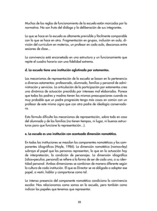 Muchas de las reglas de funcionamiento de la escuela están marcadas por la
normativa. No son fruto del diálogo y la deliberación de sus integrantes.
Lo que se hace en la escuela es altamente previsible y fácilmente comparable
con lo que se hace en otra. Fragmentación en grupos, inclusión en aula, di-
visión del currículum en materias, un profesor en cada aula, descansos entre
sesiones de clase...
La convivencia está encorsetada en una estructura y un funcionamiento que
repite el cuadro horario con una fidelidad extrema.
d. La escuela tiene una institución aglutinada por estamentos.
Los mecanismos de representación de la escuela se basan en la pertenencia
a diversos estamentos: profesorado, alumnado, familias y personal de admi-
nistración y servicios. La articulación de la participación por estamentos crea
una dinámica de actuación presidida por intereses mal elaborados. Parece
que todos los padres y madres tienen las mismas preocupaciones cuando es
muy probable que un padre progresista tenga más cosas en común con un
profesor de este mismo signo que con otro padre de ideología conservado-
ra.
Esta fórmula dificulta los mecanismos de representación, sobre todo en caso
del alumnado y de las familias (no tienen tiempos, ni lugar, ni buenas estruc-
turas para que funcione la representación...).
e. La escuela es una institución con acentuada dimensión nomotética.
En todas las instituciones se mezclan los componentes nomotéticos y los com-
ponentes idiográficos (Hoyle, 1986). La dimensión nomotética (nomos=ley)
subraya el papel que las personas representan, lo que en la actuación hay
de interpretación, la condición de personajes. La dimensión idiográfica
(idios=peculiar, personal) se refiere a la forma de ser de cada uno, a su iden-
tidad personal. Ambas dimensiones se combinan de manera diferente según
la cultura de cada institución. El que es Director se ve obligado a adoptar ese
papel, a vestir, hablar y comportarse como tal.
La intensa presencia del componente nomotético condiciona la convivencia
escolar. Nos relacionamos como somos en la escuela, pero también como
indican los papeles que tenemos que representar.
XII
 