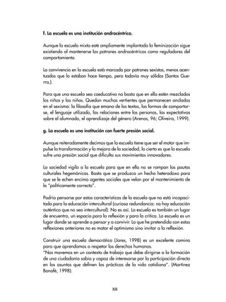f. La escuela es una institución androcéntrica.
Aunque la escuela mixta esté ampliamente implantada la feminización sigue
existiendo al mantenerse los patrones androcéntricos como reguladores del
comportamiento.
La convivencia en la escuela está marcada por patrones sexistas, menos acen-
tuados que lo estaban hace tiempo, pero todavía muy sólidos (Santos Gue-
rra,).
Para que una escuela sea coeducativa no basta que en ella estén mezclados
los niños y las niñas. Quedan muchas vertientes que permanecen ancladas
en el sexismo: la filosofía que emana de los textos, las formas de comportar-
se, el lenguaje utilizado, las relaciones entre las personas, las expectativas
sobre el alumnado, el aprendizaje del género (Arenas, 96; Oliveira, 1999).
g. La escuela es una institución con fuerte presión social.
Aunque reiteradamente decimos que la escuela tiene que ser el motor que im-
pulse la transformación y la mejora de la sociedad, lo cierto es que la escuela
sufre una presión social que dificulta sus movimientos innovadores.
La sociedad vigila a la escuela para que en ella no se rompan las pautas
culturales hegemónicas. Basta que se produzca un hecho heterodoxo para
que se le echen encima agentes sociales que velan por el mantenimiento de
lo “políticamente correcto”.
Podría pensarse por estas características de la escuela que no está incapaci-
tada para la educación intercultural (curiosa redundancia: no hay educación
auténtica que no sea intercultural). No es así. La escuela es también un lugar
de encuentro, un espacio para la reflexión y para la crítica. La escuela es un
lugar donde se aprende a pensar y a convivir. Lo que he pretendido con estas
reflexiones anteriores no es matar el optimismo sino invitar a la reflexión.
Construir una escuela democrática (Jares, 1998) es un excelente camino
para que aprendamos a respetar los derechos humanos.
“Nos movemos en un contexto de trabajo que debe dirigirse a la formación
de una ciudadanía sabia y capaz de interesarse por la participación directa
en los asuntos que definen las prácticas de la vida cotidiana”. (Martínez
Bonafé, 1998).
XIII
 