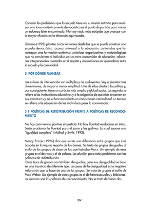 Conocer los problemas que la escuela tiene en su misma entraña para reali-
zar una tarea auténticamente democrática es el punto de partida para iniciar
un esfuerzo bien encaminado. No hay nada más estúpido que avanzar con
la mayor eficacia en la dirección equivocada.
Gimeno (1998) plantea cinco vertientes desde las que se puede construir una
escuela democrática: acceso universal a la educación, contenidos que fa-
vorezcan una formación auténtica, prácticas organizativas y metodológicas
que no conviertan al individuo en un mero consumidor de educación, relacio-
nes interpersonales asentadas en el respeto y vinculaciones enriquecedoras entre
la escuela y la comunidad.
5. Por dónde avanzar
Las esferas de intervención son múltiples y no excluyentes. Voy a plantear tres
dimensiones, de mayor a menor amplitud. Una de ellas afecta a la política y,
por consiguiente, tiene un carácter más amplio y globalizador. La segunda se
refiere a las instituciones educativas y a la exigencia de que ellas encarnen en
sus estructuras y en su funcionamiento un compromsio intercultural. La tercera
se refiere a la educación de los individuos para la convivencia.
5.1 Políticas de redistribución frente a políticas de reconoci-
miento
No hay convivencia positiva sin justicia. No hay libertad verdadera sin ética.
Sería proclamar la libertad para el zorro y las gallinas. Lo cual supone una
“igualdad compleja” (Mulhall y Swift, 1992).
Nancy Frazer (1996) dice que existe una diferencia entre grupos que está
basada en la injusto reparto de los bienes. Se trata de grupos desiguales al
estilo de los grupos de clase de los que hablaba Marx. Un ejemplo de esos
grupos es el de ricos y el de pobres. La solución para estos problemas son las
políticas de redistribución.
Otros tipos de grupos son también desiguales, pero esa desigualdad se basa
en una injusticia de diferente tipo. La causa de la desigualdad es la negativa
valoración que se hace de uno de los grupos. Se trata de grupos al estilo de
Max Weber. Un ejemplo de estos grupos es el de heterosexuales y lesbianas.
La solución son las políticas de reconocimiento. No se trata de hacer dos
XIV
 