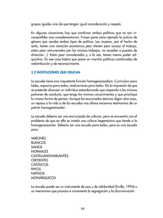 grupos iguales sino de que tengan igual consideración y respeto.
En algunas situaciones hay que combinar ambas políticas que no son in-
compatibles sino complementarias. Frazer pone como ejemplo la justicia de
género que recaba ambos tipos de política. Las mujeres, por el hecho de
serlo, tienen una situación económica peor (tienen peor acceso al trabajo,
están peor remuneradas por los mismos trabajos, no acceden a puestos de
dirección...). Están peor consideradas y, a la vez, tienen menos poder ad-
quisitivo. En ese caso habrá que poner en marcha políticas combinadas de
redistribución y de reconocimiento.
5.2 Instituciones que educan
La escuela tiene una inquietante función homogeneizadora. Currículum para
todos, espacios para todos, evaluaciones para todos. Da la impresión de que
se pretende alcanzar un individuo estandarizado que responda a los mismos
patrones de conducta, que tenga los mismos conocimientos y que practique
la misma forma de pensar. Aunque los enunciados teóricos digan otra cosa,
un repaso a la vida a de las escuelas nos ofrece excesivos testimonios de un
patrón homogeneizador.
La escuela debería ser una encrucijada de culturas, pero se encuentra con el
problema de que en ella se instala una cultura hegemónica que tiende a la
homogeneización. Debería ser una escuela para todos, pero es una escuela
para:
VARONES
BLANCOS
SANOS
NORMALES
CASTELLANOHABLANTES
CREYENTES
CATÓLICOS
PAYOS
NATIVOS
MONÁRQUICOS
La escuela puede ser un instrumento de paz y de solidaridad (Tuvilla, 1994) o
un mecanismo que provoca e incrementa la segregación y la discriminación.
XV
 