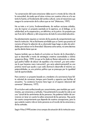 “La conservación del nuevo emocionar debe ocurrir a través de los niños de
la comunidad, de modo que el cómo vivimos con nuestros niños es a la vez
tanto la fuente y el fundamento del cambio cultural, como el mecanismo que
asegura la conservación de la cultura que se vive” (Maturana, 1997).
No se trata a mi juicio, fundamentalmente, de realizar acciones aisladas,
sino de inspirar un proyecto asentado en la apertura, en el diálogo, en la
solidaridad, en la cooperación y, en definitiva, en la justicia. Un proyecto que
sea fruto de la reflexión y del compromiso de toda la comunidad educativa.
Ese planteamiento requiere un revisión de las pautas de comportamiento que
tiene la institución. No es fácilmente asimilable que un Centro que practica el
racismo al hacer la selección de su alumnado haga luego un plan de activi-
dades para educar en la diversidad. Educamos como somos, no como decimos
que los demás tienen que ser.
Supone también que se diseñe el currículum en función de la diversidad y
que se desarrolle a través de estrategias creativas acomodadas a dichas
exigencias (Roig, 1999). Lo que se ha dado en llamar educación en valores
(¿se podría hablar de educar de espaldas a los mismos?, ¿no sería enton-
ces lo que hacemos mera instrucción?, ¿no sería adoctrinamiento?) es una
práctica moral que ayuda a que cada alumno/a desarrolle al máximo sus
potencialidades, es una práctica política que se preocupa por la igualdad
real de oportunidades.
Para construir un proyecto basado en y tendente a la convivencia hace fal-
ta voluntad de conversar, tiempos para hacerlo y espacios que faciliten el
encuentro. “La existencia humana tiene lugar en el espacio relacional del
conversar” (Maturana, 1977).
El currículum está confeccionado por conocimientos, pero también por senti-
mientos, por emociones y actitudes. Frecuentemente la escuela ha sido (y es)
una “cárcel de los sentimientos de las personas. No podemos hablar de con-
vivencia sin tener en cuenta la esfera emocional de las personas. Hay parte
de nuestro comportamiento que depende de nuestras concepciones, pero lo
que sustenta nuestra vida en tanto personas es el mundo de las emociones y
de las actitudes.
Según Viñas (1999) existen cinco campos de actuación de la institución esco-
XVI
 