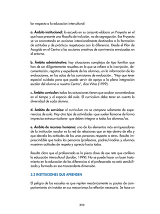 XVII
lar respecto a la educación intercultural:
a. Ámbito institucional: la escuela en su conjunto elabora un Proyecto en el
que hace presente una filosofía de inclusión, no de segregación. Ese Proyecto
se va concretando en acciones intencionalmente destinadas a la formación
de actitudes y de prácticas respetuosas con la diferencia. Desde el Plan de
Acogida en el Centro a las acciones creativas de convivencia enraizadas en
el entorno.
b. Ámbito administrativo: hay situaciones complejas de tipo familiar que
han de ser diligentemente resueltas en lo que se refiere a la inscripción, do-
cumentación, registro y expediente de los alumnos, en la información de las
evaluaciones, en las actas de las comisiones de evaluación.. “Hay que tener
especial cuidado para que pueda servir de apoyo a la plena integración
escolar del alumno a nuestro Centro”, dice Viñas (1999).
c. Ámbito curricular: todas las actuaciones tienen que acabar concretándose
en el tiempo y el espacio del aula. El currículum debe tener en cuenta la
diversidad de cada alumno.
d. Ámbito de servicios: el currículum no se compone solamente de expe-
riencias de aula. Hay otro tipo de actividades -que suelen llamarse de forma
imprecisa extracurriculares- que deben integrar a todos los alumnos/as.
e. Ámbito de recursos humanos: uno de los elementos más enriquecedores
de la institución escolar es la red de relaciones que se teje dentro de ella y
que desvela las actitudes de las unas personas respecto a otras. Resulta im-
prescindible que todas las personas (profesores, padres/madres y alumnos
muestren actitudes de respeto y aprecio hacia todos.
Resulta claro que el profesorado es la pieza clave de ese reto que conlleva
la educación intercultural (Jordán, 1999). No se puede hacer un buen trata-
miento en la educación de las diferencias si el profesorado no está sensibili-
zado y formado en esa trascendente dimensión.
5.3 Instituciones que aprenden
El peligro de las escuelas es que repiten mecánicamente su pautas de com-
portamiento sin instalar en sus mecanismos la reflexión necesaria. Se hace un
 