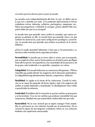 currículum para los alumnos pero no para la escuela.
Las escuelas viven independientemente del éxito. Es más, sin definir qué es
lo que van a entender por éxito. Si la pretensión (teóricamente) es formar
ciudadanos críticos, tolerantes, solidarios, participativos, respetuosos, etc.,
habrá que preguntarse si realmente se consigue. ¿Cómo saberlo? Más aún,
¿cómo saber por qué no se consigue?
La escuela tiene que aprender cómo cambia la sociedad, qué nuevas exi-
gencias se plantean en ella. La escuela tiene que aprender cómo y en qué
cambian los alumnos/as y qué nueva configuración psicológica y social tie-
nen. La escuela tiene que aprender qué cambios se producen en la ciencia
didáctica...
¿Cómo lo puede aprender? Solamente si hace que su funcionamiento y su
estructura estén transidas de los siguientes principios:
Permeabilidad: La escuela que se cierra sobre sí misma, que se encapsula,
que no acepta la crítica, que no lanza puentes con el exterior para que llegue
hasta ella la opinión, las expectativas y las necesidades de las personas y de
los grupos, está condenada a no aprender, a perpetuar sus rutinas.
Colegialidad: Si la escuela balcaniza sus mecanismos (Hargreaves, 1996) es
imposible que pueda afrontar las exigencias de la educación postmoderna.
La colegialidad exige planteamientos abiertos, cooperativos, solidarios.
Flexibilidad: La rigidez es el cáncer de las instituciones. Cuando la institu-
ción no es capaz de responder de forma rápida y ágil a las exigencias del
cambio se queda desfasada y anquilosada. Su desadaptación hace inútiles
o perjudiciales los esfuerzos.
Creatividad: El problema de la innovación es que los cambios se jerarquicen
y se burocraticen. Si es así son cambios que producen comodidad más que
compromiso, falsedad más que autenticidad, mediocridad más que valor.
Racionalidad: No es muy racional que se espere conseguir frutos acepta-
bles en convivencia en una institución larvada por el autoritarismo. No es
racional la espera de que tengamos ciudadanos críticos en una institución
tendente a las repeticiones mecanizadas.
XVIII
 