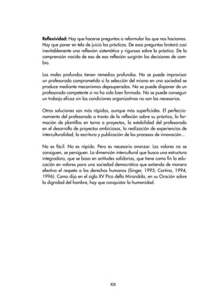 Reflexividad: Hay que hacerse preguntas o reformular las que nos hacíamos.
Hay que poner en tela de juicio las prácticas. De esas preguntas brotará casi
inevitablemente una reflexión sistemática y rigurosa sobre la práctica. De la
comprensión nacida de esa de esa reflexión surgirán las decisiones de cam-
bio.
Los males profundos tienen remedios profundos. No se puede improvisar
un profesorado comprometido si la selección del mismo en una sociedad se
produce mediante mecanismos depauperados. No se puede disponer de un
profesorado competente si no ha sido bien formado. No se puede conseguir
un trabajo eficaz sin las condiciones organizativas no son las necesarias.
Otras soluciones son más rápidas, aunque más superficiales. El perfeccio-
namiento del profesorado a través de la reflexión sobre su práctica, la for-
mación de plantillas en torno a proyectos, la estabilidad del profesorado
en el desarrollo de proyectos ambiciosos, la realización de experiencias de
interculturalidad, la escritura y publicación de los procesos de innovación...
No es fácil. No es rápido. Pero es necesario avanzar. Los valores no se
consiguen, se persiguen. La dimensión intercultural que busca una estructura
integradora, que se basa en actitudes solidarias, que tiene como fin la edu-
cación en valores para una sociedad democrática que extienda de manera
efectiva el respeto a los derechos humanos (Singer, 1995; Cortina, 1994,
1996). Como dijo en el siglo XV Pico della Mirandola, en su Oración sobre
la dignidad del hombre, hay que conquistar la humanidad.
XIX
 