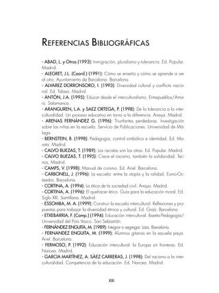 XXI
- ABAD, L. y Otros (1993): Inmigración, pluralismo y tolerancia. Ed. Popular.
Madrid.
- ALEGRET, J.L. (Coord.) (1991): Cómo se enseña y cómo se aprende a ver
al otro. Ayuntamiento de Barcelona. Barcelona.
- ALVAREZ DORRONSORO, I. (1993): Diversidad cultural y conflicto nacio-
nal. Ed. Talasa. Madrid.
- ANTÓN, J.A. (1995): Educar desde el interculturalismo. Entrepueblos/Ama-
rú. Salamanca.
- ARANGUREN, L.A. y SAEZ ORTEGA, P. (1998): De la tolerancia a la inter-
culturalidad. Un proceso educativo en torno a la diferencia. Anaya. Madrid.
- ARENAS FERNÁNDEZ G. (1996): Triunfantes perdedoras. Investigación
sobre las niñas en la escuela. Servicio de Publicaciones. Universidad de Má-
laga.
- BERNSTEIN, B. (1998): Pedagogía, control simbólico e identidad. Ed. Mo-
rata. Madrid.
- CALVO BUEZAS, T. (1989): Los racistas son los otros. Ed. Popular. Madrid.
- CALVO BUEZAS, T. (1995): Crece el racismo, también la solidaridad. Tec-
nos. Madrid.
- CAMPS, V. (1998): Manual de civismo. Ed. Ariel. Barcelona.
- CARBONELL, J. (1996): La escuela: entre la utopía y la ralidad. Eumo-Oc-
taedro. Barcelona.
- CORTINA, A. (1994): La ética de la sociedad civil. Anaya. Madrid.
- CORTINA, A. (1996): El quehacer ético. Guía para la educación moral. Ed.
Siglo XXI. Santillana. Madrid.
- ESSOMBA, M. A. (1999): Construir la escuela intercultural. Reflexiones y pro-
puestas para trabajar la diversidad étnica y cultural. Ed. Graó. Barcelona.
- ETXEBARRIA, F. (Comp.) (1994): Educación intercultural. Ibaeta Pedagogía/
Universidad del País Vasco. San Sebastián.
- FERNÁNDEZ ENGUITA, M. (1989): Integrar o segregar. Laia. Barcelona.
- FERNANDEZ ENGUITA, M. (1999): Alumnos gitanos en la escuela paya.
Ariel. Barcelona.
- FERMOSO, P. (1992): Educación intercultural: la Europa sin fronteras. Ed.
Narcea. Madrid.
- GARCIA MARTÍNEZ, A. SÁEZ CARRERAS, J. (1998): Del racismo a la inter-
culturalidad. Competencia de la educación. Ed. Narcea. Madrid.
REFERENCIAS BIBLIOGRÁFICAS
 