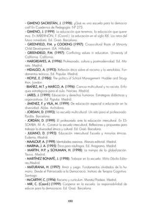 XXII
- GIMENO SACRISTÁN, J. (1998): ¿Qué es una escuela para la democra-
cia? En Cuadernos de Pedagogía. Nº 275.
- GIMENO, J. (1999): La educación que tenemos, la educación que quere-
mos. En IMBERNÓN, F. (Coord.): La educación en el siglo XXI. Los retos del
futuro inmediato. Ed. Graó. Barcelona.
- GREENFIELD, P.M. y COOKING (1997): Cross-cultural Roots of Minority
Child Development. LEA. Hillsdale.
- GREENDIELD, P.M. (1997): Conflicting values in education. University of
California. California.
- HARGREAVES, A. (1996): Profesorado, cultura y postmodernidad. Ed. Mo-
rata. Madrid.
- HIDALGO, A. (1993): Reflexión ética sobre el racismo y la xenofobia. Fun-
damentos teóricos. Ed. Popular. Madrid.
- HOYLE, E. (1986): The politics of School Management. Hodder and Stoug-
thon. London.
- IBAÑEZ, M.T. y MARCO, A. (1996): Ciencia multicultural y no racista. Enfo-
ques estratégicos para el aula. Narcea. Madrid.
- JARES, J. (1999): Educación y derechos humanos. Estrategias didácticas y
organizativas. Ed. Popular. Madrid.
- JIMENEZ, F. y VILÁ, M. (1999): De educación especial a educación en la
diversidad. Aljibe. Archidona.
- JORDAN, D. (1993): La escuela multicultural. Un reto para el profesorado.
Paidós. Barcelona.
- JORDÁN, D. (1999): El profesorado ante la educación intercultural. En ES-
SOMBA, M. A.: Construir la escuela intercultural. Reflexiones y propuestas para
trabajar la diversidad étnica y cultural. Ed. Graó. Barcelona.
- JULIANO, D. (1993): Educación intercultural Escuela y minorías étnicas.
Eudema. Madrid.
- MAALOUF, A. (1999): Identidades asesinas. Alianza editorial. Madrid.
- MARINA, J. A. (1995): Ética para náufragos. Ed. Anagrama. Madrid.
- MARTIN, H.P. y SCHUMAN, H. (1998): La trampa de la globalización.
Taurus. Madrid.
- MARTÍNEZ BONAFÉ, J. (1998): Trabajar en la escuela. Miño Dávila Edito-
res.Madrid.
- MATURANA, H. (1997): Amor y juego. Fundamentos olvidados de lo hu-
mano. Desde el Patriarcado a la Democracia. Instituto de Terapia Cognitiva.
Santiago.
- McCARTHY, C. (1994): Racismo y currículum. Morata/Paideia. Madrid.
- MIR, C. (Coord.) (1999): Cooperar en la escuela. La responsabilidad de
educar para la democracia. Ed. Graó. Barcelona.
 