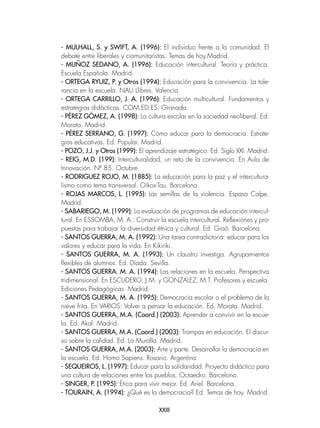 XXIII
- MULHALL, S. y SWIFT, A. (1996): El individuo frente a la comunidad. El
debate entre liberales y ciomunitaristas. Temas de hoy.Madrid.
- MUÑOZ SEDANO, A. (1996): Educación intercultural. Teoría y práctica.
Escuela Española. Madrid.
- ORTEGA RYUIZ, P. y Otros (1994): Educación para la convivencia. La tole-
rancia en la escuela. NAU Llibres. Valencia
- ORTEGA CARRILLO, J. A. (1996): Educación multicultural. Fundamentos y
estrategias didácticas. COM.ED.ES. Granada.
- PÉREZ GÓMEZ, A. (1998): La cultura escolar en la sociedad neoliberal. Ed.
Morata. Madrid.
- PÉREZ SERRANO, G. (1997): Cómo educar para la democracia. Estrate-
gias educativas. Ed. Popular. Madrid.
- POZO, J.J. y Otros (1999): El aprendizaje estratégico. Ed. Siglo XXI. Madrid.
- REIG, M.D. (199): Interculturalidad, un reto de la convivencia. En Aula de
Innovación. Nº 85. Octubre.
- RODRIGUEZ ROJO, M. (1885): La educación para la paz y el intercultura-
lismo como tema transversal. Oikos-Tau. Barcelona.
- ROJAS MARCOS, L. (1995): Las semillas de la violencia. Espasa Calpe.
Madrid.
- SABARIEGO, M. (1999): La evaluación de programas de educación intercul-
tural. En ESSOMBA, M. A.: Construir la escuela intercultural. Reflexiones y pro-
puestas para trabajar la diversidad étnica y cultural. Ed. Graó. Barcelona.
- SANTOS GUERRA, M. A. (1992): Una tarea contradictoria: educar para los
valores y educar para la vida. En Kikiriki.
- SANTOS GUERRA, M. A. (1993): Un claustro investiga. Agrupamientos
flexibles de alumnos. Ed. Díada. Sevilla.
- SANTOS GUERRA. M. A. (1994): Las relaciones en la escuela. Perspectiva
tridimensional. En ESCUDERO, J.M. y GONZALEZ, M.T. Profesores y escuela.
Ediciones Pedagógicas. Madrid.
- SANTOS GUERRA, M. A. (1995): Democracia escolar o el problema de la
nieve frita. En VARIOS: Volver a pensar la educación. Ed. Morata. Madrid.
- SANTOS GUERRA, M.A. (Coord.) (2003): Aprender a convivir en la escue-
la. Ed. Akal. Madrid.
- SANTOS GUERRA, M.A. (Coord.) (2003): Trampas en educación. El discur-
so sobre la calidad. Ed. La Muralla. Madrid.
- SANTOS GUERRA, M.A. (2003): Arte y parte. Desarrollar la democracia en
la escuela. Ed. Homo Sapiens. Rosario. Argentina.
- SEQUEIROS, L. (1997): Educar para la solidaridad. Proyecto didáctico para
una cultura de relaciones entre los pueblos. Octaedro. Barcelona.
- SINGER, P. (1995): Ética para vivir mejor. Ed. Ariel. Barcelona.
- TOURAIN, A. (1994): ¿Qué es la democracia? Ed. Temas de hoy. Madrid.
 