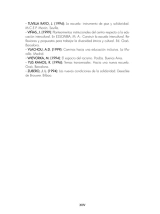 XXIV
- TUVILLA RAYO, J. (1994): La escuela: instrumento de paz y solidaridad.
M.C.E.P. Morón. Sevilla.
- VIÑAS, J. (1999): Planteamientos institucionales del centro respecto a la edu-
cación intercultural. En ESSOMBA, M. A.: Construir la escuela intercultural. Re-
flexiones y propuestas para trabajar la diversidad étnica y cultural. Ed. Graó.
Barcelona.
- VLACHOU, A.D. (1999): Caminos hacia una educación inclusiva. La Mu-
ralla. Madrid.
- WIEVORKA, M. (1994): El espacio del racismo. Paidós. Buenos Aires.
- YUS RAMOS, R. (1996): Temas transversales: Hacia una nueva escuela.
Graó. Barcelona.
- ZUBERO, J. L. (1994): Las nuevas condiciones de la solidaridad. Deesclée
de Brouwer. Bilbao.
 