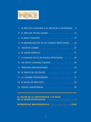 ÍNDICE
1- EL PATO EN LA ESCUELA O EL VALOR DE LA DIVERSIDAD .. 9
2- EL TREN DEL FIN DEL MUNDO . .. . .. . .. . .. . .. . 15
3- EL DEDO CORAZÓN . .. . .. . .. . .. . .. . .. . .. . 19
- EL DROMEDARIO NO ES UN CAMELLO DEFECTUOSO .. . 23
5- VALOR DE CAMBIO . . .. . .. . .. . .. . .. . .. . .. . 27
6- EL MONO FEDERICO . .. . .. . .. . .. . .. . .. . .. . 31
7- LA GALLINA NO ES UN ÁGUILA DEFECTUOSA . .. . .. . 35
8- NO ESTOY CANSADO TODAVÍA .. . .. . .. . .. . .. . 39
9- PERSONAS DESAGRADABLES . . .. . .. . .. . .. . .. . 3
10- EL GRUPO DE LOS OLMOS . .. . .. . .. . .. . .. . .. . 7
11- LA CIGARRA POSTMODERNA . . .. . .. . .. . .. . .. . 51
12- EL LECHO DE PROCUSTO . .. . .. . .. . .. . .. . .. . 55
13- PULGAS AMAESTRADAS . . .. . .. . .. . .. . .. . .. . 59
7
EL VALOR DE LA CONVIVENCIA Y EL RETO
DE LA INTERCULTURALIDAD . . .. . .. . .. . .. . .. . .. . .. . I
REFERENCIAS BIBLIOGRÁFICAS . . .. . .. . .. . .. . .. . XXIII
 