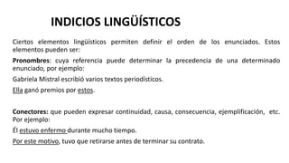 Ciertos elementos lingüísticos permiten definir el orden de los enunciados. Estos
elementos pueden ser:
Pronombres: cuya referencia puede determinar la precedencia de una determinado
enunciado, por ejemplo:
Gabriela Mistral escribió varios textos periodísticos.
Ella ganó premios por estos.
Conectores: que pueden expresar continuidad, causa, consecuencia, ejemplificación, etc.
Por ejemplo:
Él estuvo enfermo durante mucho tiempo.
Por este motivo, tuvo que retirarse antes de terminar su contrato.
INDICIOS LINGÜÍSTICOS
 