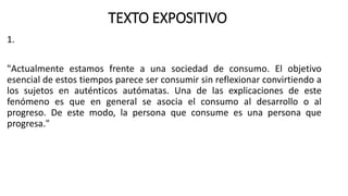 TEXTO EXPOSITIVO
1.
"Actualmente estamos frente a una sociedad de consumo. El objetivo
esencial de estos tiempos parece ser consumir sin reflexionar convirtiendo a
los sujetos en auténticos autómatas. Una de las explicaciones de este
fenómeno es que en general se asocia el consumo al desarrollo o al
progreso. De este modo, la persona que consume es una persona que
progresa."
 