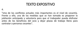 TEXTO EXPOSITIVO
4.
"Uno de los conflictos actuales más importantes es el nivel de cesantía.
Frente a ello, una de las medidas que se han tomado es proponer la
jubilación anticipada y voluntaria para que el trabajador pueda disfrutar
antes de los beneficios del ocio y dejar plazas de trabajo libres para
contratar a personas cesantes".
 