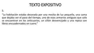 TEXTO EXPOSITIVO
5.
“La habitación estaba decorada por una mesita de luz pequeña, una cama
que dejaba ver el paso del tiempo, uno de esos armarios antiguos que solo
se encuentran en los anticuarios, un sillón desvencijado y una repisa con
libros encuadernados en cuero.”
 