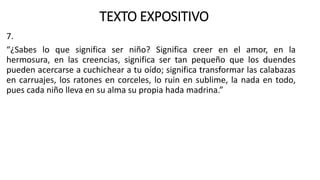 TEXTO EXPOSITIVO
7.
“¿Sabes lo que significa ser niño? Significa creer en el amor, en la
hermosura, en las creencias, significa ser tan pequeño que los duendes
pueden acercarse a cuchichear a tu oído; significa transformar las calabazas
en carruajes, los ratones en corceles, lo ruin en sublime, la nada en todo,
pues cada niño lleva en su alma su propia hada madrina.”
 