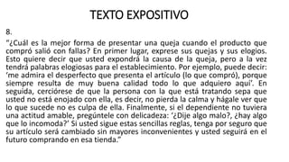 TEXTO EXPOSITIVO
8.
“¿Cuál es la mejor forma de presentar una queja cuando el producto que
compró salió con fallas? En primer lugar, exprese sus quejas y sus elogios.
Esto quiere decir que usted expondrá la causa de la queja, pero a la vez
tendrá palabras elogiosas para el establecimiento. Por ejemplo, puede decir:
‘me admira el desperfecto que presenta el artículo (lo que compró), porque
siempre resulta de muy buena calidad todo lo que adquiero aquí’. En
seguida, cerciórese de que la persona con la que está tratando sepa que
usted no está enojado con ella, es decir, no pierda la calma y hágale ver que
lo que sucede no es culpa de ella. Finalmente, si el dependiente no tuviera
una actitud amable, pregúntele con delicadeza: ‘¿Dije algo malo?, ¿hay algo
que lo incomoda?’ Si usted sigue estas sencillas reglas, tenga por seguro que
su artículo será cambiado sin mayores inconvenientes y usted seguirá en el
futuro comprando en esa tienda.”
 