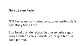 Guía de ejercitación.
N°3 Piensa en un hipotético texto expositivo de 5
párrafos y tema libre.
Escribe el plan de redacción que se debe seguir
para escribirlo y la superestructura que tendría
cada párrafo.
 