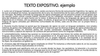 TEXTO EXPOSITIVO. ejemplo
1. Junto con el lenguaje hablado y el escrito, existe una tercera forma de comunicación lingüística: los signos, en
los que se emplean las manos, las expresiones de la cara, los movimientos de los ojos y del cuerpo para producir
los mensajes. No debes confundir los lenguajes de signos empleados por las personas sordas con los gestos que
los oyentes suelen utilizar cuando hablan, tampoco con los «alfabetos manuales», donde se representa cada
letra del alfabeto con un signo hecho con la mano. A diferencia de ellos, los lenguajes de signos son sistemas
lingüísticos en sí mismos, con sus propias reglas. En efecto, al igual que en el lenguaje hablado, existen distintas
lenguas de signos utilizadas por diferentes comunidades de sordos, cada una de ellas con su propio léxico y
gramática.
2. Durante mucho tiempo se pensó que los lenguajes de signos no eran un lenguaje verdadero, sino simples
sistemas de gestos más elaborados. Actualmente se reconoce que las diversas lenguas de signos producidas por
comunidades sordas en distintas partes del mundo constituyen verdaderos lenguajes, tan complejos,
estructurados y capaces de expresar las sutilezas del pensamiento como los lenguajes hablados.
3. Lamentablemente, todavía hay quienes no reconocen el derecho que tienen los sordos de expresarse en su
lenguaje, desarrollarlo y organizar su cultura apoyándose en él. Al igual que el resto de los seres humanos, las
personas sordas tienen derecho a comunicarse con su propio lenguaje. Corresponde a la sociedad en su
conjunto permitir que esto sea efectivo, tanto en la vida cotidiana como en los medios de comunicación social,
las leyes, las empresas y el gobierno.
4. ¿Conoces algo del lenguaje de signos empleado en Chile? Te invitamos a informarte sobre él, en las escuelas
de sordos y los centros especializados en el tema.
5. ¿Has pensado qué significaría vivir en un mundo donde las leyes, los periódicos, la televisión y la enorme
mayoría de las personas empleara un lenguaje que no es el tuyo? ¿Y qué significaría habitar un mundo donde tu
propio lenguaje no fuera reconocido por la mayor parte de la gente?
 
