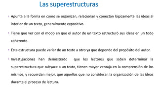 Las superestructuras
• Apunta a la forma en cómo se organizan, relacionan y conectan lógicamente las ideas al
interior de un texto, generalmente expositivo.
• Tiene que ver con el modo en que el autor de un texto estructuró sus ideas en un todo
coherente.
• Esta estructura puede variar de un texto a otro ya que depende del propósito del autor.
• Investigaciones han demostrado que los lectores que saben determinar la
superestructura que subyace a un texto, tienen mayor ventaja en la comprensión de los
mismos, y recuerdan mejor, que aquellos que no consideran la organización de las ideas
durante el proceso de lectura.
 