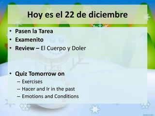 Hoy es el 22 de diciembre
• Pasen la Tarea
• Examenito
• Review – El Cuerpo y Doler
• Quiz Tomorrow on
– Exercises
– Hacer and Ir in the past
– Emotions and Conditions
 