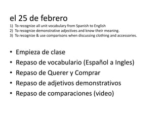 el 25 de febrero
1) To recognize all unit vocabulary from Spanish to English
2) To recognize demonstrative adjectives and know their meaning.
3) To recognize & use comparisons when discussing clothing and accessories.



•   Empieza de clase
•   Repaso de vocabulario (Español a Ingles)
•   Repaso de Querer y Comprar
•   Repaso de adjetivos demonstrativos
•   Repaso de comparaciones (video)
 