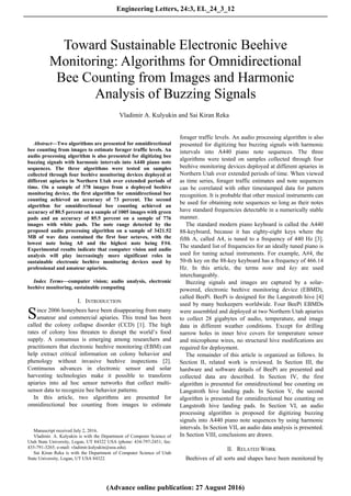 Abstract—Two algorithms are presented for omnidirectional
bee counting from images to estimate forager traffic levels. An
audio processing algorithm is also presented for digitizing bee
buzzing signals with harmonic intervals into A440 piano note
sequences. The three algorithms were tested on samples
collected through four beehive monitoring devices deployed at
different apiaries in Northern Utah over extended periods of
time. On a sample of 378 images from a deployed beehive
monitoring device, the first algorithm for omnidirectional bee
counting achieved an accuracy of 73 percent. The second
algorithm for omnidirectional bee counting achieved an
accuracy of 80.5 percent on a sample of 1005 images with green
pads and an accuracy of 85.5 percent on a sample of 776
images with white pads. The note range detected by the
proposed audio processing algorithm on a sample of 3421.52
MB of wav data contained the first four octaves, with the
lowest note being A0 and the highest note being F#4.
Experimental results indicate that computer vision and audio
analysis will play increasingly more significant roles in
sustainable electronic beehive monitoring devices used by
professional and amateur apiarists.
Index Terms—computer vision; audio analysis, electronic
beehive monitoring, sustainable computing
I. INTRODUCTION
ince 2006 honeybees have been disappearing from many
amateur and commercial apiaries. This trend has been
called the colony collapse disorder (CCD) [1]. The high
rates of colony loss threaten to disrupt the world’s food
supply. A consensus is emerging among researchers and
practitioners that electronic beehive monitoring (EBM) can
help extract critical information on colony behavior and
phenology without invasive beehive inspections [2].
Continuous advances in electronic sensor and solar
harvesting technologies make it possible to transform
apiaries into ad hoc sensor networks that collect multi-
sensor data to recognize bee behavior patterns.
In this article, two algorithms are presented for
omnidirectional bee counting from images to estimate

Manuscript received July 2, 2016.
Vladimir. A. Kulyukin is with the Department of Computer Science of
Utah State University, Logan, UT 84322 USA (phone: 434-797-2451; fax:
435-791-3265; e-mail: vladimir.kulyukin@usu.edu).
Sai Kiran Reka is with the Department of Computer Science of Utah
State University, Logan, UT USA 84322.
forager traffic levels. An audio processing algorithm is also
presented for digitizing bee buzzing signals with harmonic
intervals into A440 piano note sequences. The three
algorithms were tested on samples collected through four
beehive monitoring devices deployed at different apiaries in
Northern Utah over extended periods of time. When viewed
as time series, forager traffic estimates and note sequences
can be correlated with other timestamped data for pattern
recognition. It is probable that other musical instruments can
be used for obtaining note sequences so long as their notes
have standard frequencies detectable in a numerically stable
manner.
The standard modern piano keyboard is called the A440
88-keyboard, because it has eighty-eight keys where the
fifth A, called A4, is tuned to a frequency of 440 Hz [3].
The standard list of frequencies for an ideally tuned piano is
used for tuning actual instruments. For example, A#4, the
50-th key on the 88-key keyboard has a frequency of 466.14
Hz. In this article, the terms note and key are used
interchangeably.
Buzzing signals and images are captured by a solar-
powered, electronic beehive monitoring device (EBMD),
called BeePi. BeePi is designed for the Langstroth hive [4]
used by many beekeepers worldwide. Four BeePi EBMDs
were assembled and deployed at two Northern Utah apiaries
to collect 28 gigabytes of audio, temperature, and image
data in different weather conditions. Except for drilling
narrow holes in inner hive covers for temperature sensor
and microphone wires, no structural hive modifications are
required for deployment.
The remainder of this article is organized as follows. In
Section II, related work is reviewed. In Section III, the
hardware and software details of BeePi are presented and
collected data are described. In Section IV, the first
algorithm is presented for omnidirectional bee counting on
Langstroth hive landing pads. In Section V, the second
algorithm is presented for omnidirectional bee counting on
Langstroth hive landing pads. In Section VI, an audio
processing algorithm is proposed for digitizing buzzing
signals into A440 piano note sequences by using harmonic
intervals. In Section VII, an audio data analysis is presented.
In Section VIII, conclusions are drawn.
II. RELATED WORK
Beehives of all sorts and shapes have been monitored by
Toward Sustainable Electronic Beehive
Monitoring: Algorithms for Omnidirectional
Bee Counting from Images and Harmonic
Analysis of Buzzing Signals
Vladimir A. Kulyukin and Sai Kiran Reka 
S
Engineering Letters, 24:3, EL_24_3_12
(Advance online publication: 27 August 2016)
______________________________________________________________________________________
 