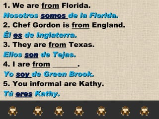 1. We are  from  Florida.  Nosotros  somos  de la Florida. 2. Chef Gordon is  from  England. Él  es  de Inglaterra. 3. They are  from  Texas. Ellos  son  de Tejas. 4. I are  from  _______. Yo  soy  de Green Brook.  5. You informal are Kathy. Tú  eres  Kathy. 