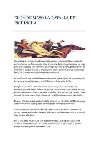 EL 24 DE MAYO LA BATALLA DEL PICHINCHA<br />Nuestra Patria a lo largo de su historia ha tenido una evolución política importante, primero fue una confederación de tribus o Reyno de Quito, conquistados por los Incas, pero que luego pasó bajo el dominio del príncipe heredero quiteño; produciéndose de inmediato la conquista, luego la época colonial bajo la denominación de Audiencia de Quito, hasta que se produjo la independencia nacional.La Batalla con la que quedó sellada para siempre la independencia de nuestra querida Patria fue la que se llevó a cabo en el Pichincha, el 24 de Mayo de 1822.Los ejércitos patriotas reforzados con las tropas extranjeras, como el Batallón Numancia y el Granaderos, vinieron de la Costa, con dirección a Quito, donde estaban las fuerzas enemigas al mando del General Aymerich. Los ejércitos libertadores, con el General Sucre a la cabeza, llegó a Guayaquil con 700 hombres armados y equipados.Después de organizar sus tropas invadió la sierra con un ejército de 1500 hombres que iba acrecentándose en los pueblos de tránsito con numerosos voluntarios.Varios encuentros sostuvieron en el largo trayecto hacia el interior, obteniendo la victoria unas veces sobre los realistas y soportando otros desastres como el de Huachi, lugar cercano a Ambato.Con la llegada de refuerzos para las tropas libertadoras, Sucre pudo continuar el avance haciendo retroceder a las fuerzas españolas, que se situaron en la loma de Puengasí para resguardar la entrada a Quito.<br />EL EJERCITO ECUATORIANO   BURLA LA VIGILANCIA ENEMIGA EN LOS CHILLOS<br />Burlada la vigilancia enemiga y pasando por Los Chillos, Sucre con su ejército de 3000 hombres se propuso marchar hacia el norte de la ciudad para interceptar la llegada de las tropas que venían de Pasto en auxilio de Aymerich. Con este objeto, el 23 de Mayo de 1822 ascendió el ejército patriota por las breñas del Pichincha, sorprendiéndoles la mañana del 24, cuando dominaban la ciudad desde una altura de 3.600 metros.Al darse cuenta de las maniobras ejecutadas por las tropas libertadoras, los realistas ascendieron también por la montaña con el propósito de desalojarlas, produciéndose el formidable encuentro a la vista del pueblo quiteño, que emocionado presenciaba la heroica contienda. <br />El combate resultó furioso y los guerreros de nuestra patria, así como los extranjeros, lucharon con bravura hasta acabar las municiones. Entonces los valientes soldados que querían terminar con la esclavitud entraron a pelear cuerpo a cuerpo. Después de luchar heroicamente, vencieron los patriotas, y Sucre bajó triunfante del Pichincha, mientras los españoles, que durante trescientos años habían dominado en tierras quiteñas, cayeron vencidos para siempre, librándonos definitivamente del yugo español.En la Batalla de Pichincha se distinguió por su bravura y patriotismo un joven Teniente llamado Abdón Calderón.<br />Este soldado que casi era un niño, llevaba la bandera en la gloriosa batalla y con admirable coraje iba siempre adelante gritando ¡Viva la Patria! ¡Viva la independencia! y a pesar de haber recibido varias heridas pedía a los suyos que lucharan sin desmayo hasta obtener la victoria.Los riscos del Pichincha se mancharon con la sangre del más joven y más valiente de los Tenientes de Sucre y con la de otros héroes que perdieron su vida para darnos una patria libre.<br />La  terribla muerte de los soldados ecuatorianos en la batalla<br />Ejemplos de patriotismo y heroísmo que nos hacen reflexionar que “las acciones valiosas fueron, son y serán la esencia misma de la Patria; esto implica que el ciudadano no sólo debe poseer valores sino que tiene la obligación de ser un valor él mismo, porque la Patria es espíritu y se alimenta de lo que haga cada uno de ellos. Porque las acciones valiosas salen a la luz, cuando en una persona se han concertado todas sus fuerzas y se desprende de lo superficial y egoísta que dentro de cada uno cabe, entonces estas acciones nacen, crecen y adquieren formas caprichosas y fantásticas.Compartir con todos, analizar a quiénes se debe seguir y por dónde avanzar puede ser una encrucijada en la que diariamente tenemos que decidir para hacer de nuestra Patria además de libre, soberana.”<br />Simon bolivar y su tropa en la batalla<br />Hace 189 años Ecuador concretó su independencia con la Batalla de Pichincha, en la que el ejército realista fue derrotado por los patriotas independentistas comandados por el Mariscal de Ayacucho, Antonio José de Sucre. La batalla del 24 de mayo de 1822 definió el curso de la libertad ecuatoriana.<br />Las faldas del volcán Pichincha, en Quito, fueron el escenario de la lucha que concretó esfuerzos anteriores, como el de los notables guayaquileños que proclamaron su independencia absoluta el 9 de octubre de 1820, y el de Cuenca que proclamó su libertad el 3 de noviembre de ese mismo año.<br />Así lo reseña el historiador Enrique Ayala Mora en su libro “Resumen de la Historia del Ecuador”, quien explica que luego de la victoria, “los notables quiteños resolvieron la anexión del distrito a Colombia”.<br />Los ejércitos patriotas reforzados con las tropas extranjeras se reunieron meses antes de la batalla y matuvieron varios enfrentamientos en zonas andinas, para después partir con dirección a Quito, donde se encontraban las fuerzas enemigas al mando del General Aymerich.<br />LA LLEGADA DE REFUERZOS ECUATORIANOS <br />Con la llegada de refuerzos pudo continuar hasta Quito, donde los patriotas hicieron retroceder a las fuerzas españolas que vigilaban el ingreso a la ciudad por el sur.<br />El 23 de mayo de 1822 el ejército patriota ascendió a las faldas del Pichincha, sorprendiendo a los enemigos la mañana del 24 de mayo, con un ejército de 2.971 hombres, cuando dominaban la ciudad desde una altura de 3.600 metros.<br />El grito de la victoria se produjo al mediodía, según reportan los historiadores, y el 25 de mayo de 1822 Sucre entró con su ejército a Quito, donde aceptó la rendición de todas las tropas españolas establecidas en el Departamento de Quito.<br />Con la victoria del Pichincha culminó el proceso de emancipación hispanoamericano, que tuvo su hito inicial cuando los patriotas quiteños dieron el Primer Grito de la Independencia el 10 de agosto de 1809.<br />Ayer, el presidente Rafael Correa presentó una ofrenda floral en la tumba de Antonio José de Sucre, en la Catedral Metropolitana de Quito y para hoy se tienen previstos varios actos cívicos de conmemoración. <br />no puede ser estudiada como un acontecimiento aislado en el trasunto independentista sino como el resultado de diversos factores que se iniciaron en Guayaquil el 9 de Octubre de 1820.De allí en adelante los pueblos comenzaron a declarar su independencia y cuando en 1821 arribó el Cor. Juan de la Cruz Mourgeon, investido de plenos poderes como Virrey de Nueva Granada y Presidente interino de Quito, tuvo que hacerlo a hurtadillas, porque Guayaquil era libre y Bolívar acababa de triunfar en la Batalla de Carabobo; así es que Mourgeon salió de Panamá y en dos naves costeó hacia Atacames, pues cerca de Manta lo esperaba la flotilla de Lord Cochrane. De allí tuvo quo hacerlo a pié y en mula por el río Esmeraldas, subiendo y escalando montañas hasta que llegó a Quito, ingresando bajo palio y arcos triunfales y en medio de grandes aclamaciones.<br />EL GENERAL AYMERCIH<br />Este inteligente Virrey había solicitado a! General Aymerich que hiciere pintar en las paredes de los edificios esquineros diversos artículos de la Constitución del año 12, alusivos a la libertad de expresión y demás derechos inmanentes. También castigó al corregidor de Ibarra, a quien acusaban de haber cometido abusos de autoridad. Igualmente y siempre para ganarse la opinión, reestructuró el Cabildo quiteño, integrándolo con elementos del bando independentista y no solo con españoles y realista como había sido la costumbre. También llamó a los esclavos jóvenes y solteros al ejército, liberó a los presos que fueron incorporados, tomó dinero prestado de los conventos y comunidades religiosas y mandó a enterrar a tres o cuatro cabezas disecadas que como trofeos de victoria se exhibían en jaulas de hierro en las principales plazas públicas de Quito, para escarnio de los patriotas.Con estas medidas Mourgeon se granjeó el efecto de los pobladores y quizás otra habría sido la suerte de los realistas si no hubiera fallecido el 8 de Abril de 1822, a consecuencia de las heridas provocadas por una caída sufrida entre Esmeraldas y Quito, cuando se iba a posesionar de la presidencia de la Audiencia. Fue sucedido por el General Melchor de Aymerich, militar de poca instrucción, a quién correspondió capitular al día siguiente de la batalla del Pichincha.Mientras estos acontecimientos se precipitaban en Quito, el Libertador seguía combatiendo en Pasto a numerosas partidas realistas. Sucre marchaba por Machala hacia Loja y el General Santa Cruz atravezaba el río Macará para unírsele y juntos enfrentar al Coronel Tolrá, Gobernador de Cuenca, que no les ofreció batalla, retrocediendo hacia el norte; pero en Alausí fue obligado a renunciar y lo reemplazó el Coronel López de Aparicio, que meses antes había defeccionado de los patriotas en Babahoyo.Por estas mismas fechas pasaron a Guayaquil los Capitanes Juan Villegas y Juan Zoroa, que estaban al frente de las dos naves de Mourgeon en la rada de Atacamos, vendiéndolas en ochenta mil pesos oro; estas naves fueron utilizadas por Lord Cochrane y el Almirante Guisse para bloquear el Callao en 1825 y a Villegas y a Zoroa no se les volvió a ver la cara por estos contornos pues volaron a disfrutar del dinero en otros países, que no en España. Ya en Cuenca, el General Sucre ordenó a Diego Ibarra que se adelantara a Riobamba y en las cercanías de esa ciudad ocurrió el enfrentamiento con el enemigo, en mortal encuentro a arma blanca en que las pérdidas fueron cuantiosas para ambos bandos. Este triunfo le facilitó el camino a Quito y la destrucción del reducto realista de Guaranda, para lo cual comisionó al Coronel Masa, que se trasladó a esa villa y exterminó a las guerrillas que acaudillaba el célebre abogado Dr. Víctor Félix de San Miguel y Cacho.Enseguida Sucre bordeó la quebrada de Jalupana desviándose al camino de Limpio-Pungo y trepó por las faldas del Cotopaxi y Sincholagua, hasta que el 16 de Mayo y a solamente 8 días de la célebre batalla, avistó el fértil valle de los Chillos y acampó el 19 frente a los realistas. Entonces el Coronel José María Córdova empezó con el grueso de las tropas a ocupar las alturas del volcán Pichincha, pero Aymerich, que lo observaba, se apresuró a imitarlo, llegando primero a la cumbre con López de Aparicio que tuvo que abandonar la caballería para maniobrar en las alturas. Córdova comenzó la lucha a las 9 1/2 de la mañana del 24 de Mayo.<br />Media hora después el parque de municiones de los patriotas estaba agotado y Córdova se retiró ordenadamente con sus dos Compañías del batallón colombiano «Magdalena», del batallón «Cazadores del Paya» y del «Trujillo» -formado con elementos del Perú, Cuenca y Loja- para retornar con otra provisión de municiones y cartuchos y con el resto de la infantería que dirigía el General Mires y el batallón «Yaguachi» al mando del Coronel Antonio Morales y Galavís, recién casado con la guayaquileña Carmen Vítores y Campe y donde figuraba como abanderado el joven Teniente Abdón Calderón. Nuevamente consumido el parque, se replegaron los patriotas por segunda ocasión.Los españoles aprovecharon para atacar con mayor furia, pero ocurrió lo inaudito, Córdova paró en seco y dando media vuelta ordenó cargar a bayoneta calada, entablándose una terrible lucha cuerpo a cuerpo en donde los ayes de dolor se escuchaban por doquier. Tres compañías del batallón realista «Aragón» trataron de sorprender la izquierda de los patriotas pero se encontraron con el «Albión» formado por ingleses venidos de Venezuela a combatir por la independencia. Este hecho decidió la victoria por la Patria, pues los del «Albión»,que venían retrasados y estaban frescos, arrasaron al «Aragón», mientras Córdova daba buena cuenta del resto. La batalla había concluido a las doce del día y en Quito se comenzaron a escuchar tímidamente los primeros «Viva la Patria», mientras en las faldas del Pichincha la caballería patriota correteaba a los dispersos españoles que huían y se desbandaban desordenadamente hasta ser apresados.Sucre comisionó a su Edecán O Leary para que intimidara la rendición a Aymerich que se hallaba en Quito. Esa noche la ciudad permaneció despierta mientras los heridos eran internados en diferentes casas particulares y en el Hospital de San Juan de Dios.El 25 entró Sucre acompañado de Córdova, Mires y Santa Cruz y cuatro días después fue anexada la ciudad a Colombia, jurándose la Constitución de Cúcuta como ley suprema.La batalla del Pichincha ha sido una de las más difíciles de la historia pues se desarrolló a 3.600 mts. de altura y en una zona por demás agreste y escarpada, llena de precipicios y de niebla, donde el menor descuido podía costar la muerte.<br />