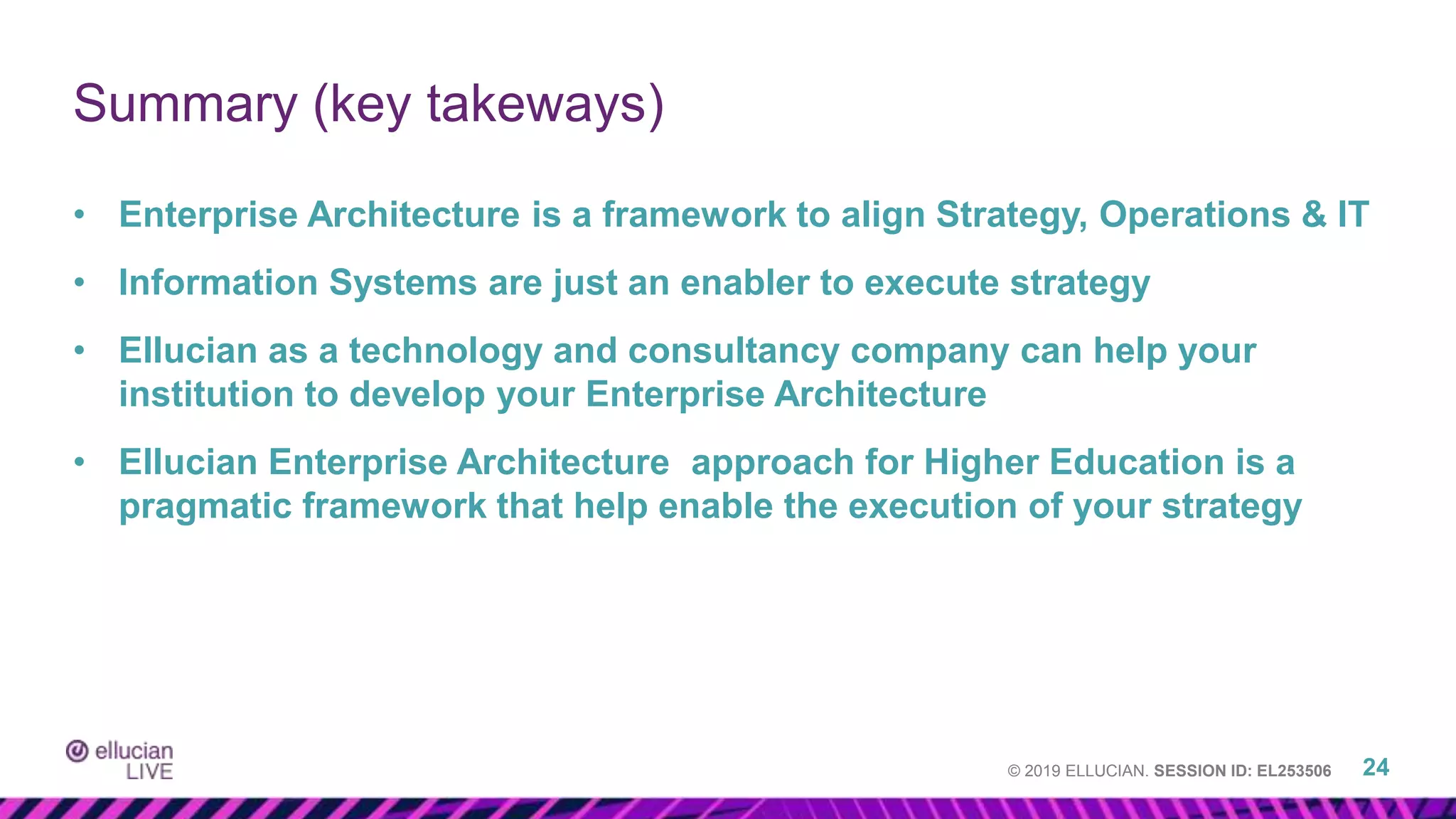 © 2019 ELLUCIAN. SESSION ID: EL253506
• Enterprise Architecture is a framework to align Strategy, Operations & IT
• Information Systems are just an enabler to execute strategy
• Ellucian as a technology and consultancy company can help your
institution to develop your Enterprise Architecture
• Ellucian Enterprise Architecture approach for Higher Education is a
pragmatic framework that help enable the execution of your strategy
Summary (key takeways)
24
 
